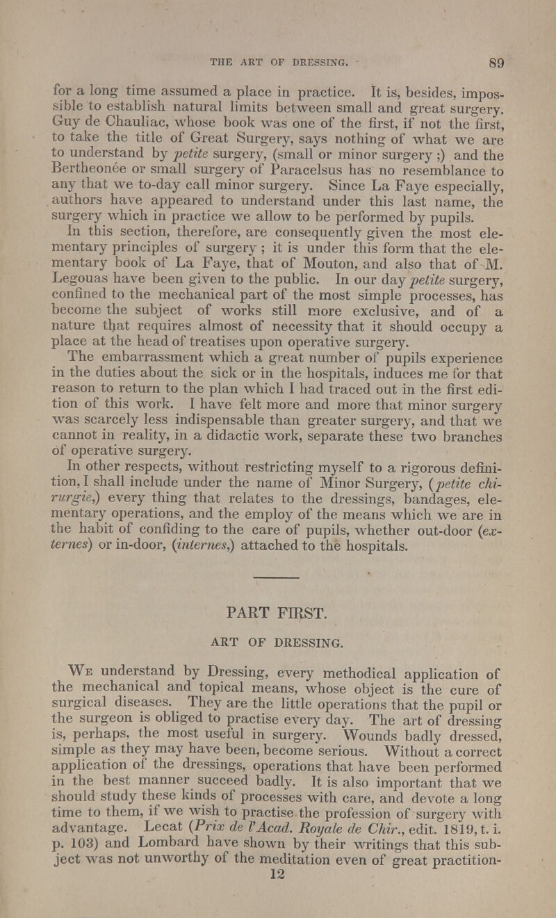 for a long time assumed a place in practice. It is, besides, impos- sible to establish natural limits between small and great surgery. Guy de Chauliac, whose book was one of the first, if not the first, to take the title of Great Surgery, says nothing of what we are to understand by petite surgery, (small or minor surgery ;) and the Bertheonee or small surgery of Paracelsus has no resemblance to any that we to-day call minor surgery. Since La Faye especially, authors have appeared to understand under this last name, the surgery which in practice we allow to be performed by pupils. In this section, therefore, are consequently given the most ele- mentary principles of surgery ; it is under this form that the ele- mentary book of La Faye, that of Mouton, and also that of M. Legouas have been given to the public. In our day petite surgery, confined to the mechanical part of the most simple processes, has become the subject of works still more exclusive, and of a nature tfyat requires almost of necessity that it should occupy a place at the head of treatises upon operative surgery. The embarrassment which a great number of pupils experience in the duties about the sick or in the hospitals, induces me for that reason to return to the plan which I had traced out in the first edi- tion of this work. I have felt more and more that minor surgery was scarcely less indispensable than greater surgery, and that we cannot in reality, in a didactic work, separate these two branches of operative surgery. In other respects, without restricting myself to a rigorous defini- tion,! shall include under the name of Minor Surgery, {petite clii- rurgie,) every thing that relates to the dressings, bandages, ele- mentary operations, and the employ of the means which we are in the habit of confiding to the care of pupils, whether out-door {ex- ternes) or in-door, {internes,) attached to the hospitals. PART FIRST. ART OF DRESSING. We understand by Dressing, every methodical application of the mechanical and topical means, whose object is the cure of surgical diseases. They are the little operations that the pupil or the surgeon is obliged to practise every day. The art of dressing is, perhaps, the most useful in surgery. Wounds badly dressed, simple as they may have been, become serious. Without a correct application of the dressings, operations that have been performed in the best manner succeed badly. It is also important that we should study these kinds of processes with care, and devote a long time to them, if we wish to practise the profession of surgery with advantage. Lecat {Prix de VAcad. Roy ale de Chir., edit. 1819, t. i. p. 103) and Lombard have shown by their writings that this sub- ject was not unworthy of the meditation even of great practition-