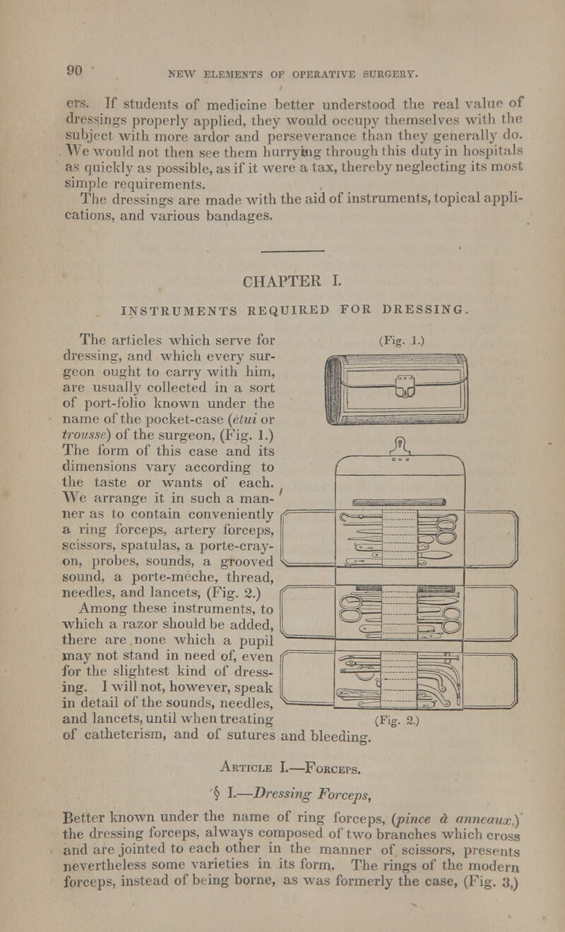 ers. If students of medicine better understood the real value of dressings properly applied, they would occupy themselves with the subject with more ardor and perseverance than they generally do. We would not then see them hurrying through this duty in hospitals as quickly as possible, as if it were a tax, thereby neglecting its most simple requirements. The dressings are made with the aid of instruments, topical appli- cations, and various bandages. CHAPTER I. INSTRUMENTS REQUIRED FOR DRESSING. The articles which serve for dressing, and which every sur- geon ought to carry with him, are usually collected in a sort of port-folio known under the name of the pocket-case {etui or trousse) of the surgeon, (Fig. 1.) The form of this case and its dimensions vary according to the taste or wants of each. We arrange it in such a man- ner as to contain conveniently a ring forceps, artery forceps, scissors, spatulas, a porte-cray- on, probes, sounds, a grooved sound, a porte-meche, thread, needles, and lancets, (Fig. 2.) Among these instruments, to which a razor should be added, there are . none which a pupil may not stand in need of, even for the slightest kind of dress- ing. I will not, however, speak in detail of the sounds, needles, and lancets, until when treating of catheterism, and of sutures and bleeding. Article L—Forceps. '§ I.—Dressing Forceps, Better known under the name of ring forceps, (pince a anneaux,) the dressing forceps, always composed of two branches which cross and are jointed to each other in the manner of scissors, presents nevertheless some varieties in its form. The rings of the modern forceps, instead of being borne, as was formerly the case, (Fig. 3,)
