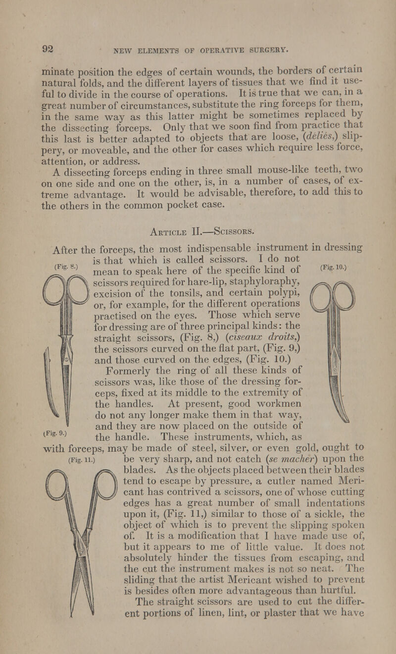 minate position the edges of certain wounds, the borders of certain natural folds, and the different layers of tissues that we find it use- ful to divide in the course of operations. It is true that we can, in a great number of circumstances, substitute the ring forceps for them, in the same way as this latter might be sometimes replaced by the dissecting forceps. Only that we soon find from practice that this last is better adapted to objects that are loose, (dehes,)i slip- pery, or moveable, and the other for cases which require less force, attention, or address. A dissecting forceps ending in three small mouse-like teeth, two on one side and one on the other, is, in a number of cases, of ex- treme advantage. It would be advisable, therefore, to add this to the others in the common pocket case. Article II.—Scissors. After the forceps, the most indispensable instrument in dressing is that which is called scissors. I do not (Flg'80 mean to speak here of the specific kind of <Fis m) scissors required for hare-lip, staphyloraphy, excision of the tonsils, and certain polypi, or, for example, for the different operations practised on the eyes. Those which serve for dressing are of three principal kinds: the straight scissors, (Fig. 8,) (ciseaux droits,) the scissors curved on the flat part, (Fig. 9,) and those curved on the edges, (Fig. 10.) Formerly the ring of all these kinds of scissors was, like those of the dressing for- ceps, fixed at its middle to the extremity of the handles. At present, good workmen do not any longer make them in that way, and they are now placed on the outside of the handle. These instruments, which, as with forceps, may be made of steel, silver, or even gold, ought to (Fig. u.) be very sharp, and not catch (se macher) upon the blades. As the objects placed between their blades tend to escape by pressure, a cutler named Meri- cant has contrived a scissors, one of whose cutting edges has a great number of small indentations upon it, (Fig. 11,) similar to those of a sickle, the object of which is to prevent the slipping spoken of. It is a modification that I have made use of, but it appears to me of little value. It does not absolutely hinder the tissues from escaping, and the cut the instrument makes is not so neat. The sliding that the artist Mericant wished to prevent is besides often more advantageous than hurtful. The straight scissors are used to cut the differ- ent portions of linen, lint, or plaster that we have (Fig. 9.)