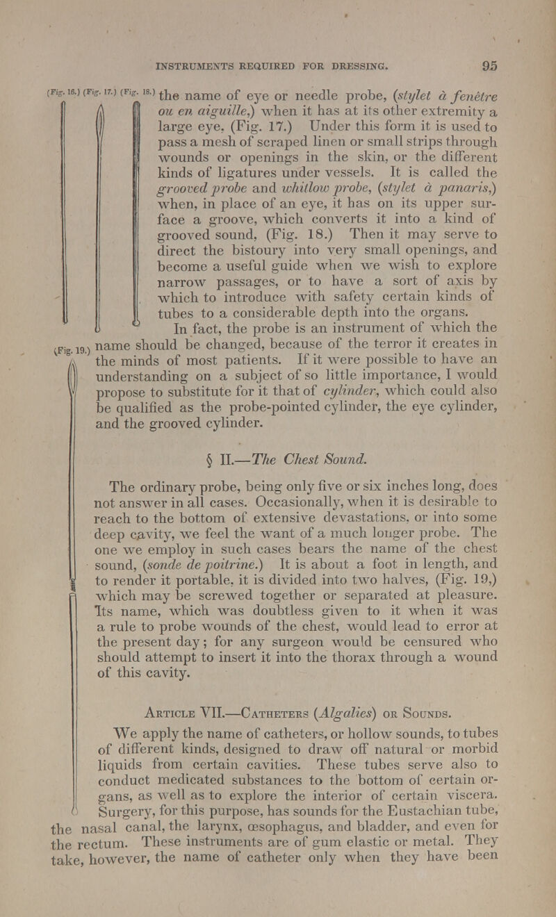(Fiff-ia.) (FiS. i7.) (Kir. is.)the name of eye or needle probe, {stylet a fenetre ft ou en aiguille]) when, it has at its other extremity a l| large eye. (Fig. 17.) Under this form it is used to / pass a mesh of scraped linen or small strips through wounds or openings in the skin, or the different kinds of ligatures under vessels. It is called the grooved probe and whitlow probe, {stylet a panaris]) when, in place of an eye, it has on its upper sur- face a groove, which converts it into a kind of grooved sound, (Fig. 18.) Then it may serve to direct the bistoury into very small openings, and become a useful guide when we wish to explore narrow passages, or to have a sort of axis by which to introduce with safety certain kinds of I tubes to a considerable depth into the organs. U In fact, the probe is an instrument of which the ^Fig. 19.) name should be changed, because of the terror it creates in k the minds of most patients. If it were possible to have an if] understanding on a subject of so little importance, I would y propose to substitute for it that of cylinder, which could also be qualified as the probe-pointed cylinder, the eye cylinder, and the grooved cylinder. § II.—The Chest Sound. The ordinary probe, being only five or six inches long, does not answer in all cases. Occasionally, when it is desirable to 1 reach to the bottom of extensive devastations, or into some deep cavity, we feel the want of a much longer probe. The one we employ in such cases bears the name of the chest sound, {sonde de poitrine.) It is about a foot in length, and to render it portable, it is divided into two halves, (Fig. 19,) =i which may be screwed together or separated at pleasure. Its name, which was doubtless given to it when it was a rule to probe wounds of the chest, would lead to error at the present day; for any surgeon would be censured who should attempt to insert it into the thorax through a wound of this cavity. Article VII.—Catheters {Algalies) or Sounds. We apply the name of catheters, or hollow sounds, to tubes of different kinds, designed to draw off natural or morbid liquids from certain cavities. These tubes serve also to conduct medicated substances to the bottom of certain or- gans, as well as to explore the interior of certain viscera. u Surgery, for this purpose, has sounds for the Eustachian tube, the nasal canal, the larynx, oesophagus, and bladder, and even for the rectum. These instruments are of gum elastic or metal. They take, however, the name of catheter only when they have been