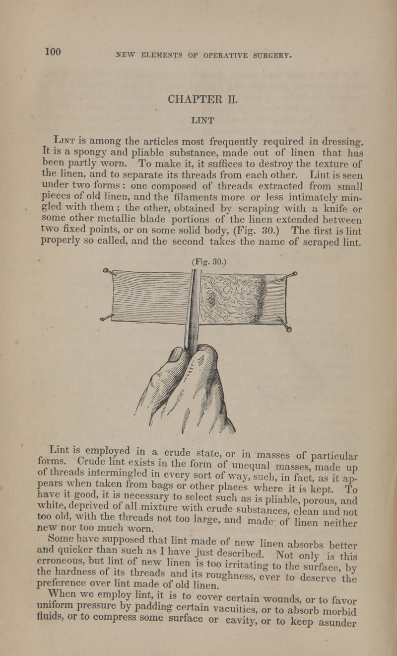 NEW ELEMENTS OF OPERATIVE SURGERY. CHAPTER II. LINT Lint is among the articles most frequently required in dressing-. It is a spongy and pliable substance, made out of linen that has been partly worn. To make it, it suffices to destroy the texture of the linen, and to separate its threads from each other. Lint is seen under two forms: one composed of threads extracted from small pieces of old linen, and the filaments more or less intimately min- gled with them ; the other, obtained by scraping with a knife or some other metallic blade portions of the linen extended between two fixed points, or on some solid body, (Fig. 30.) The first is lint properly so called, and the second takes the name of scraped lint. (Fig. 30.) Lint is employed in a crude state, or in masses of particular ^/tW JPm t6 S m the f°rm of une(lual masses, made up of threads intermingled in every sort of way, such, in fact, as it ap- pears when taken from bags or other places where it is kept To have it good, it is necessary to select such as is pliable norous and white deprived of all mixture with crude substances cleTand n^ too old, with the threads not too large, and made of linen neither new nor too much worn. uenuei Some have supposed that lint made of new linen absorbs better and quicker than such as I have just described. Not only is this erroneous, but lint of new linen is too irritating to the surface bv the hardness of i s threads and its roughness, ever to desert'the preference over lint made of old linen When we employ lint it is to cover certain wounds, or to favor uniform pressure by padding certain vacuities, or to absorb morbid fluids, or to compress some surface or cavity, or to keep asunder