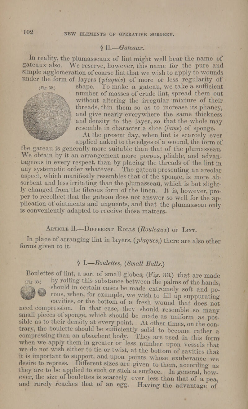 NEW ELEMENTS OF OPERATIVE SURGERY. § II.—Gateaux. In reality, the plumasseaux of lint might well bear the name of gateaux also. We reserve, however, this name for the pure and simple agglomeration of coarse lint that we wish to apply to wounds under the form of layers (plaques) of more or less regularity of (Fig. 32.) shape. To make a gateau, we take a sufficient ^^Ipl^w number of masses of crude lint, spread them out \ without altering the irregular mixture of their ; ? . threads, thin them so as to increase its pliancy, and give nearly everywhere the same thickness ;').';,r a-;:' density to the layer, so that the whole may W resemble in character a slice (lame) of sponge. ^^^^^^^^ At the present day, when lint is scarcely ever applied naked to the edges of a wound, the form of the gateau is generally more suitable than that of the plumasseau. We obtain by it an arrangement more porous, pliable, and advan- tageous in every respect, than by placing the threads of the lint in any systematic order whatever. The gateau presenting an areolar aspect, which manifestly resembles that of the sponge, is more ab- sorbent and less irritating than the plumasseau, which is but slight- ly changed from the fibrous form of the linen. It is, however, pro- per to recollect that the gateau does not answer so well for the ap- plication of ointments and unguents, and that the plumasseau only is conveniently adapted to receive those matters. Article II.—Different Rolls (Rouleaux) of Lint. In place of arranging lint in layers, (plaques,) there are also other forms given to it. § I.—Boulettes, (Small Balls.) Boulettes of lint, a sort of small globes, (Fig. 33,) that are made (Fig. 33.) by rolling this substance between the palms of the hands, fgfc should in certain cases be made extremely soft and po- P W rous, when, for example, we wish to fill up suppurating cavities, or the bottom of a fresh wound that does not need compression. In that case, they should resemble so many small pieces of sponge, which should be made as uniform as pos- sible as to their density at every point. At other times, on the con- trary, the boulette should be sufficiently solid to become rather a compressing than an absorbent body. They are used in this form when we apply them in greater or less number upon vessels that we do not wish either to tie or twist, at the bottom of cavities that it is important to support, and upon points whose exuberance we desire to repress. Different sizes are given to them, according as they are to be applied to such or such a surface. In general, how- ever, the size of boulettes is scarcely ever less than that of a pea, and rarely reaches that of an egg. Having the advantage of