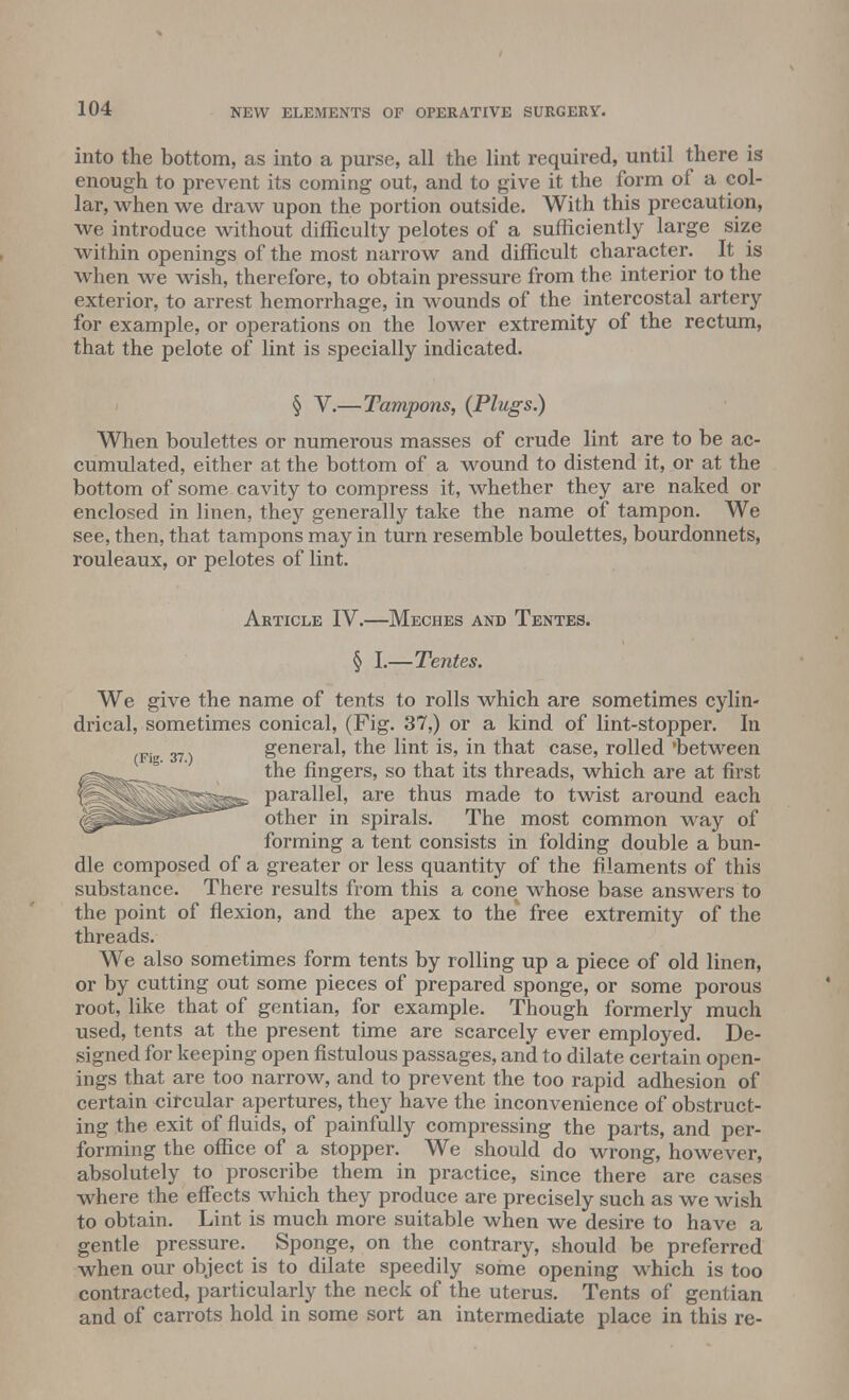 into the bottom, as into a purse, all the lint required, until there is enough to prevent its coming out, and to give it the form of a col- lar, when we draw upon the portion outside. With this precaution, we introduce without difficulty pelotes of a sufficiently large size within openings of the most narrow and difficult character. It is when we wish, therefore, to obtain pressure from the interior to the exterior, to arrest hemorrhage, in wounds of the intercostal artery for example, or operations on the lower extremity of the rectum, that the pelote of lint is specially indicated. § V.—Tampons, (Plugs.) When boulettes or numerous masses of crude lint are to be ac- cumulated, either at the bottom of a wound to distend it, or at the bottom of some cavity to compress it, whether they are naked or enclosed in linen, they generally take the name of tampon. We see, then, that tampons may in turn resemble boulettes, bourdonnets, rouleaux, or pelotes of lint. Article IV.—Meches and Tentes. § I.—Tentes. We give the name of tents to rolls which are sometimes cylin- drical, sometimes conical, (Fig. 37,) or a kind of lint-stopper. In general, the lint is, in that case, rolled 'between the fingers, so that its threads, which are at first parallel, are thus made to twist around each other in spirals. The most common way of forming a tent consists in folding double a bun- dle composed of a greater or less quantity of the filaments of this substance. There results from this a cone^ whose base answers to the point of flexion, and the apex to the free extremity of the threads. We also sometimes form tents by rolling up a piece of old linen, or by cutting out some pieces of prepared sponge, or some porous root, like that of gentian, for example. Though formerly much used, tents at the present time are scarcely ever employed. De- signed for keeping open fistulous passages, and to dilate certain open- ings that are too narrow, and to prevent the too rapid adhesion of certain circular apertures, they have the inconvenience of obstruct- ing the exit of fluids, of painfully compressing the parts, and per- forming the office of a stopper. We should do wrong, however, absolutely to proscribe them in practice, since there are cases where the effects which they produce are precisely such as we wish to obtain. Lint is much more suitable when we desire to have a gentle pressure. Sponge, on the contrary, should be preferred when our object is to dilate speedily some opening which is too contracted, particularly the neck of the uterus. Tents of gentian and of carrots hold in some sort an intermediate place in this re-