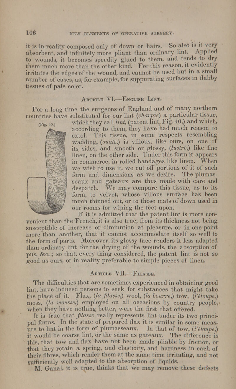 it is in reality composed only of down or hairs. So also is it very absorbent, and infinitely more pliant than ordinary lint. Applied to wounds, it becomes speedily glued to them, and tends to dry them much more than the other kind. For this reason, it evidently irritates the edges of the wound, and cannot be used but in a small number of cases, as, for example, for suppurating surfaces in flabby tissues of pale color. Article VI.—English Lint. For a long time the surgeons of England and of many northern countries have substituted for our lint (charpie) a particular tissue, which they call lint, (patent lint, Fig. 40,) and which, according to them, they have had much reason to extol. This tissue, in some respects resembling wadding, (ouate,) is villous, like ours, on one of its sides, and smooth or glossy, (lustre,) like fine linen, on the other side. Under this form it appears in commerce, in rolled bandages like linen. When we wish to use it, we cut off* portions of it of such form and dimensions as we desire. The plumas- seaux and gateaux are thus made with care and despatch. We may compare this tissue, as to its form, to velvet, whose villous surface has been much thinned out, or to those mats of down used in our rooms for wiping the feet upon. If it is admitted that the patent lint is more con- venient than the French, it is also true, from its thickness not being susceptible of increase or diminution at pleasure, or in one point more than another, that it cannot accommodate itself so well to the form of parts. Moreover, its glossy face renders it less adapted than ordinary lint for the drying of the wounds, the absorption of pus, &c.; so that, every thing considered, the patent lint is not so good as ours, or in reality preferable to simple pieces of linen. Article VII.—Filasse. The difficulties that are sometimes experienced in obtaining good lint, have induced persons to seek for substances that might take the place of it. Flax, (la filasse,) wool, (la bourre,) tow, (Vetoupe,) moss, (la mousse,) employed on all occasions by country people,- when they have nothing better, were the first that offered. It is true that filasse really represents lint under its two princi- pal forms. In the state of prepared flax it is similar in some meas- ure to lint in the form of plumasseaux. In that of tow, (Vetoupe,) it would be coarse lint, or the same as gateaux. The difference is this, that tow and flax have not been made pliable by friction, or that they retain a spring, and elasticity, and hardness in each of their fibres, which render them at the same time irritating, and not sufficiently well adapted to the absorption of liquids. M. Ganal, it is true, thinks that we may remove these defects (Fig. 40.)