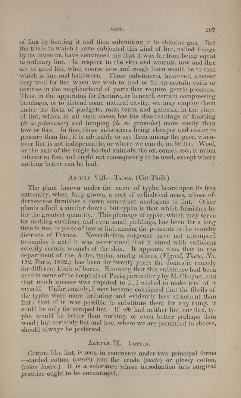 of flax by beating it and then submitting it to chlorine gas. But  the trials to which I have subjected this kind of lint, called Vierge by its inventor, have convinced me that it was far from being equal to ordinary lint. In respect to the skin and wounds, tow and flax are to good lint, what coarse new and rough linen would be to that which is fine and half-worn. Those substances, however, answer very well for lint when we wish to pad or fill up certain voids or cavities in the neighborhood of parts that require gentle pressure. Thus, in the apparatus for fracture, or beneath certain compressing bandages, or to distend some natural cavity, we may employ them under the form of pledgets, rolls, tents, and gateaux, in the place of lint, which, in all such cases, has the disadvantage of knotting (de se pelotonner) and lumping (de se grumeler) more easily than tow or flax. In fine, these substances being cheaper and easier to procure than lint, it is advisable to use them among the poor, when- ever lint is not indispensable, or where we can do no better. Wool, or the hair of the single-hoofed animals, the ox, camel, &c, is much inferior to flax, and ought not consequently to be used, except where nothing better can be had. Article VIII.—Typha, (Cat-Tails.) The plant known under the name of typha bears upon its free extremity, when fully grown, a sort of cylindrical mass, whose ef- florescence furnishes a down somewhat analogous to lint. Other plants afford a similar down; but typha is that which furnishes by far the greatest quantity. This plumage of typha, which may serve for making cushions, and even small paddings, has been for a long time in use, in place of tow or lint, among the peasants in the marshy districts of France. Nevertheless, surgeons have not attempted to employ it until it was ascertained that it cured with sufficient celerity certain wounds of the skin. It appears, also, that in the department of the Aube, typha, among others, (Vignal, These, No. 152, Paris, 1832,) has been for twenty years the domestic remedy for different kinds of burns. Knowing that this substance had been used in some of the hospitals of Paris, particularly by M. Cloquet, and that much success was imputed to it, I wished to make trial of it myself. Unfortunately, I soon became convinced that the fibrils of the typha were more irritating and evidently less absorbent than lint; that if it was possible to substitute them for any thing, it could be only for scraped lint. If w% had neither lint nor flax, ty- pha would be better than nothing, or even better perhaps than wool; but certainly lint and tow, where we are permitted to choose, should always be preferred. Article IX.—Cotton. Cotton, like lint, is seen in commerce under two principal forms —carded cotton (carde) and the crude (ouate) or glossy cotton, {colon lustre.) It is a substance whose introduction into surgical practice ought to be encouraged.