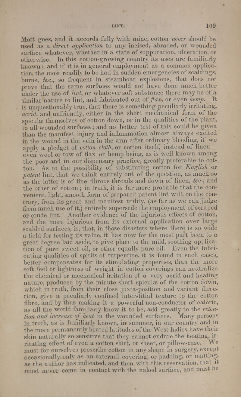 Mott goes, and it accords fully With mine, cotton never should be used as a direct application to any incised, abraded, or wounded surface whatever, whether in a state of suppuration, ulceration, or otherwise. In this cotton-growing country its uses are familiarly known; and if it is in general employment as a common applica- tion, the most readily to be had in sudden emergencies of scaldings, burns, &c, so frequent in steamboat explosions, that does not prove that the same surfaces would not have done much better under the use of lint, or whatever soft substance there may be of a similar nature to lint, and fabricated out of flax, or even hemp. It is unquestionably true, that there is something peculiarly irritating, acrid, and unfriendly, either in the short mechanical form of the spicules themselves of cotton down, or in the qualities of the plant, to all wounded surfaces ; and no better test of this could be given than the manifest injury and inflammation almost always excited in the wound in the vein in the arm after ordinary bleeding, if we apply a pledget of cotton cloth, or cotton itself, instead of linen— even wool or tow of flax or hemp being, as is well known among the poor and in our dispensary practice, greatly preferable to cot- ton. As to the possibility of substituting cotton for English or patent lint, that we think entirely out of the question, as much so as the latter is of fine fibrous threads and down of linen, &c, and the other of cotton; in truth, it is far more probable that the con- venient, light, smooth form of prepared patent lint will, on the con- trary, from its great and manifest utility, (as far as we can judge from much use of it,) entirely supersede the employment of scraped or crude lint. Another evidence of the injurious effects of cotton, and the more injurious from its external application over large scalded surfaces, is, that, in those disasters where there is so wide a field for testing its value, it has now for the most part been to a great degree laid aside, to give place to the mild, soothing applica- tion of pure sweet oil, or other equally pure oil. Even the lubri- cating qualities of spirits of turpentine, it is found in such cases, better compensates for its stimulating properties, than the more soft feel or lightness of weight in cotton coverings can neutralize the chemical or mechanical irritation of a very acrid and healing nature, produced by the minute short spiculee of the cotton down, which in truth, from their close juxta-position and variant direc- tion, give a peculiarly confined interstitial texture to the cotton fibre, and by thus making it a powerful non-conductor of caloric, as all the world familiarly know it to be, add greatly to the reten- tion and increase of heat in the wounded surfaces. Many persons in truth, as is familiarly known, in- summer, in our country and in the more permanently heated latitudes of the West Indies,have their skin naturally so sensitive that they cannot endure the heating, ir- ritating effect of even a cotton shirt, or sheet, or pillow-case. We must for ourselves proscribe cotton in any shape in surgery, except occasionally,only as an external covering, or padding, or matting, as the author has indicated, and then with this reservation, that it must never come in contact with the naked surface, and must be