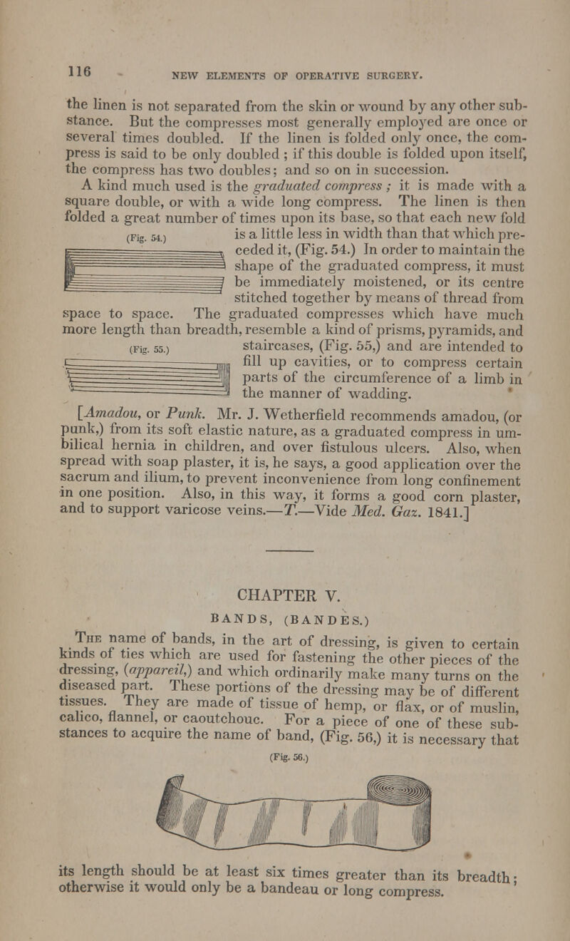NEW ELEMENTS OF OPERATIVE SURGERY. (Fig. 54.) the linen is not separated from the skin or wound by any other sub- stance. But the compresses most generally employed are once or several times doubled. If the linen is folded only once, the com- press is said to be only doubled ; if this double is folded upon itself, the compress has two doubles; and so on in succession. A kind much used is the graduated compress ; it is made with a square double, or with a wide long compress. The linen is then folded a great number of times upon its base, so that each new fold is a little less in width than that which pre- ceded it, (Fig. 54.) In order to maintain the shape of the graduated compress, it must be immediately moistened, or its centre stitched together by means of thread from space to space. The graduated compresses which have much more length than breadth, resemble a kind of prisms, pyramids, and staircases, (Fig. 55,) and are intended to fill up cavities, or to compress certain parts of the circumference of a limb in the manner of wadding. [Amadou, or Punk. Mr. J. Wetherfield recommends amadou, (or punk,) from its soft elastic nature, as a graduated compress in um- bilical hernia in children, and over fistulous ulcers. Also, when spread with soap plaster, it is, he says, a good application over the sacrum and ilium, to prevent inconvenience from long confinement in one position. Also, in this way, it forms a good corn plaster, and to support varicose veins.—T.—Vide Med. Gaz. 1841.] (Fig. 55.) CHAPTER V. Bands, (Bandes.) The name of bands, in the art of dressing, is given to certain kinds of ties which are used for fastening the other pieces of the dressing, {appareil,) and which ordinarily make many turns on the diseased part. These portions of the dressing may be of different tissues. They are made of tissue of hemp, or flax, or of muslin, calico, flannel, or caoutchouc. For a piece of one of these sub- stances to acquire the name of band, (Fig. 56,) it is necessary that (Fig. 56.) its length should be at least six times greater than its breadth ■ otherwise it would only be a bandeau or long compress.