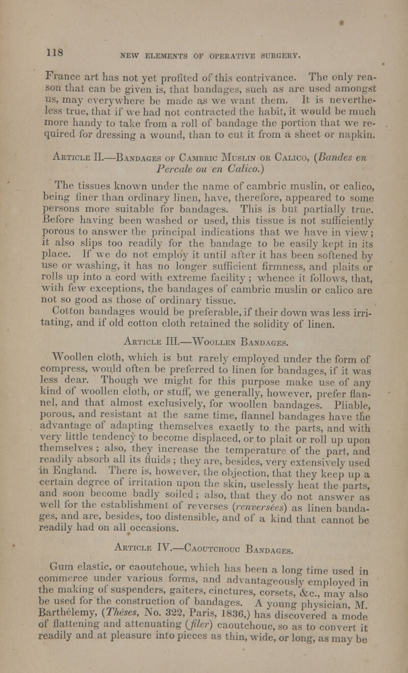 • 110 NEW ELEMENTS OF OPERATIVE SURGERY. France art has not yet profited of this contrivance. The only rea- son that can be given is, that bandages, such as are used amongst us, may everywhere be made as we want them. It is neverthe- less true, that if we had not contracted the habit, it would be much more handy to take from a roll of bandage the portion that we re- quired for dressing a wound, than to cut it from a sheet or napkin. Article II.—Bandages of Cambric Muslin or Calico, (Bandes en Percale ou en Calico.) The tissues known under the name of cambric muslin, or calico, being finer than ordinary linen, have, therefore, appeared to some persons more suitable for bandages. This is but partially true. Before having been washed or used, this tissue is not sufficiently porous to answer the principal indications that we have in view*; it also slips too readily for the bandage to be easily kept in its place. If we do not employ it until after it has been softened by use or washing, it has no longer sufficient firmness, and plaits or rolls up into a cord with extreme facility ; whence it follows, that, with few exceptions, the bandages of cambric muslin or calico are not so good as those of ordinary tissue. Cotton bandages wTould be preferable, if their down was less irri- tating, and if old cotton cloth retained the solidity of linen. Article III.—Woollen Bandages. Woollen cloth, which is but rarely employed under the form of compress, would often be preferred to linen for bandages, if it was less dear. Though we might for this purpose make use of any kind of woollen cloth, or stuff, we generally, however, prefer flan- nel, and that almost exclusively, for woollen bandages. Pliable, porous, and resistant at the same time, flannel bandages have the advantage of adapting themselves exactly to the parts, and with very little tendency to become displaced, or to plait or roll up upon themselves ; also, they increase the temperature of the part, and readily absorb all its fluids ; they are, besides, very extensively used in England. There is, however, the objection, that they keep up a certain degree of irritation upon the skin, uselessly heat the parts, and soon become badly soiled; also, that they do not answer as well for the establishment of reverses (renversees) as linen banda- ges, and are, besides, too distensible, and of a kind that cannot be readily had on all occasions. Article IV.—Caoutchouc Bandages. Gum elastic, or caoutchouc, which has been a long time used in commerce under various forms, and advantageously employed in the making of suspenders, gaiters, cinctures, corsets, &c, may also be used for the construction of bandages. A young physician M Barthelemy, (Theses, No. 322, Paris, 1836,) has discovered a mode of flattening and attenuating {filer) caoutchouc, so as to convert it readily and at pleasure into pieces as thin, wide, or long, as may be