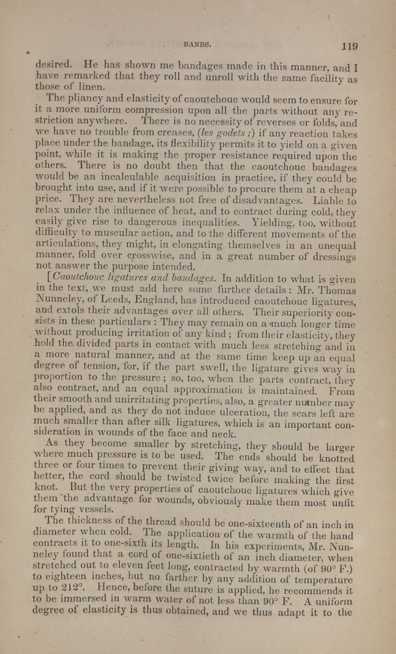 BANDS. Jig desired. He has shown me bandages made in this manner, and I have remarked that they roll and unroll with the same facility as those of linen. The pliancy and elasticity of caoutchouc would seem to ensure for it a more uniform compression upon all the parts without any re- striction anywhere. There is no necessity of reverses or folds, and we have no trouble from creases, (les godets;) if any reaction takes place under the bandage, its flexibility permits it to yield on a given point, while it is making the proper resistance required upon the others. There is no doubt then that the caoutchouc bandages would be an incalculable acquisition in practice, if they could be brought into use, and if it were possible to procure them at a cheap price. They are nevertheless not free of disadvantages. Liable to relax under the influence of heat, and to contract during cold, they easily give rise to dangerous inequalities. Yielding, too, without difficulty to muscular action, and to the different movements of the articulations, they might, in elongating themselves in an unequal manner, fold over crosswise, and in a great number of dressings not answer the purpose intended. [Caoutchouc ligatures and bandages. In addition to what is given in the text, we must add here some further details: Mr. Thomas Nunneley, of Leeds, England, has introduced caoutchouc ligatures, and extols their advantages over all others. Their superiority con- sists in these particulars : They may remain on a -much longer time without producing irritation of any kind ; from their elasticity, they hold the divided parts in contact with much less stretching and in a more natural manner, and at the same time keep up an equal degree of tension, for, if the part swell, the ligature gives way in proportion to the pressure; so, too, when the parts contract, they also contract, and an equal approximation is maintained. From their smooth and unirritating properties, also, a greater number may be applied, and as they do not induce ulceration, the scars left are much smaller than after silk ligatures, which is an important con- sideration in wounds of the face and neck. As they become smaller by stretching, they should be larger where much pressure is to be used. The ends should be knotted three or four times to prevent their giving way, and to effect that better, the cord should be twisted twice before making the first knot. But the very properties of caoutchouc ligatures which give them the advantage for wounds, obviously make them most unfit for tying vessels. The thickness of the thread should be one-sixteenth of an inch in diameter when cold. The application of the warmth of the hand contracts it to one-sixth its length. In his experiments, Mr. Nun- neley found that a cord of one-sixtieth of an inch diameter, when stretched out to eleven feet long, contracted by warmth (of 90° F ) to eighteen inches, but no farther by any addition of temperature up to 212°. Hence, before the suture is applied, he recommends it to be immersed in warm water of not less than 90° F. A uniform degree of elasticity is thus obtained, and we thus adapt it to the