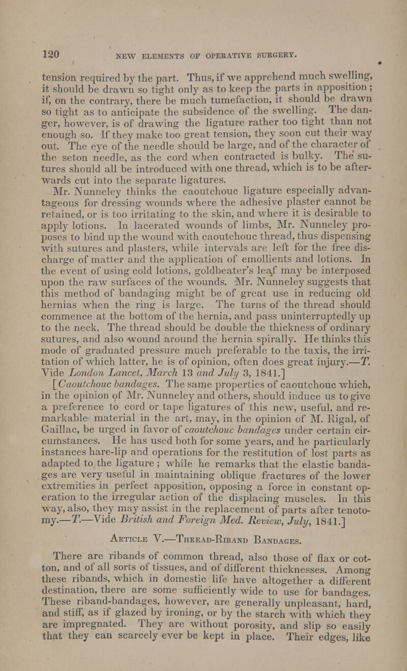 tension required by the part. Thus, if we apprehend much swelling;, it should be drawn so tight only as to keep the parts in apposition; if, on the contrary, there be much tumefaction, it should be drawn so tight as to anticipate the subsidence of the swelling. The dan- ger, however, is of drawing the ligature rather too tight than not enough so. If they make too great tension, they soon cut their way out. The eye of the needle should be large, and of the character of the seton needle, as the cord when contracted is bulky. The su- tures should all be introduced with one thread, which is to be after- wards cut into the separate ligatures. Mr. Nunneley thinks the caoutchouc ligature especially advan- tageous for dressing wounds where the adhesive plaster cannot be retained, or is too irritating to the skin, and where it is desirable to apply lotions. In lacerated wounds of limbs, Mr. Nunneley pro- poses to bind up the wound with caoutchouc thread, thus dispensing with sutures and plasters, while intervals are left for the free dis- charge of matter and the application of emollients and lotions. In the event of using cold lotions, goldbeater's leaf may be interposed upon the raw surfaces of the wounds. Mr. Nunneley suggests that this method of bandaging might be of great use in reducing old hernias when the ring is large. The turns of the thread should commence at the bottom of the hernia, and pass uninterruptedly up to the neck. The thread should be double the thickness of ordinary sutures, and also wound around the hernia spirally. He thinks this mode of graduated pressure much preferable to the taxis, the irri- tation of which latter, he is of opinion, often does great injury.—T. Vide London Lancet, March 13 and July 3, 1841.] [Caoutchouc bandages. The same properties of caoutchouc which, in the opinion of Mr. Nunneley and others, should induce us to give a preference to cord or tape ligatures of this new, useful, and re- markable material in the art, may, in the opinion of M. Rigal, of Gaillac, be urged in favor of caoutchouc bandages under certain cir- cumstances. He has used both for some years, and he particularly instances hare-lip and operations for the restitution of lost parts as adapted to the ligature ; while he remarks that the elastic banda- ges are very useful in maintaining oblique fractures of the lower extremities in perfect apposition, opposing a force in constant op- eration to the irregular action of the displacing muscles. In this Way, also, they may assist in the replacement of parts after tenoto- my.—T.—Vide British and Foreign Med. Review, July, 1841.] Article V.—Thread-Riband Bandages. There are ribands of common thread, also those of flax or cot- ton, and of all sorts of tissues, and of different thicknesses. Among these ribands, which in domestic life have altogether a different destination, there are some sufficiently wide to use for bandages. These riband-bandages, however, are generally unpleasant, hard, and stiff, as if glazed by ironing, or by the starch with which they are impregnated. They are without porosity, and slip so easily that they can scarcely ever be kept in place. Their edges, like