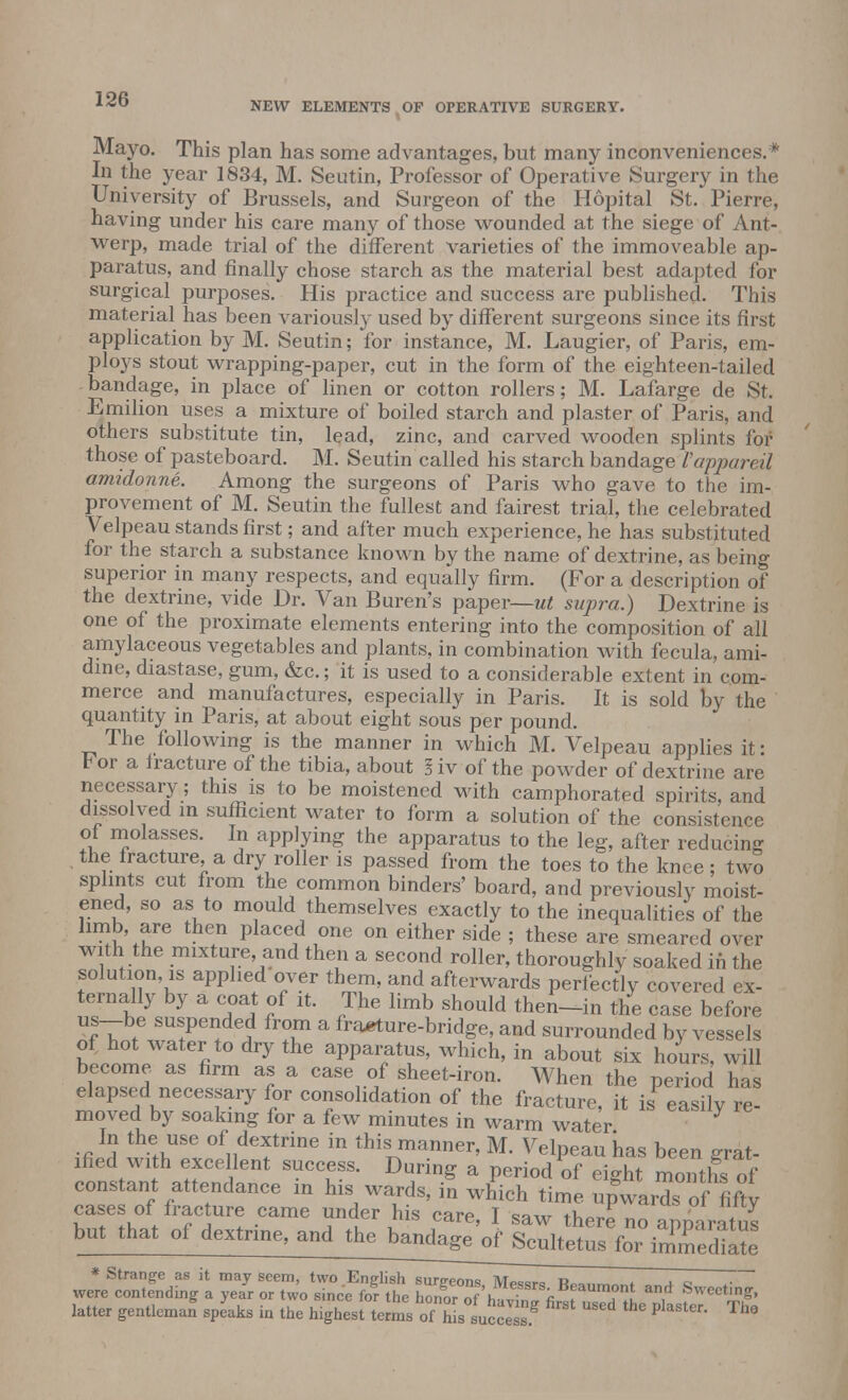 NEW ELEMENTS OF OPERATIVE SURGERY. Mayo. This plan has some advantages, but many inconveniences.* In the year 1834, M. Seutin, Professor of Operative Surgery in the University of Brussels, and Surgeon of the Hopital St. Pierre, having under his care many of those wounded at the siege of Ant- werp, made trial of the different varieties of the immoveable ap- paratus, and finally chose starch as the material best adapted for surgical purposes. His practice and success are published. This material has been variously used by different surgeons since its first application by M. Seutin; for instance, M. Laugier, of Paris, em- ploys stout wrapping-paper, cut in the form of the eighteen-tailed -bandage, in place of linen or cotton rollers; M. Lafarge de St. Emilion uses a mixture of boiled starch and plaster of Paris, and others substitute tin, lead, zinc, and carved wooden splints for those of pasteboard. M. Seutin called his starch bandage Vappareil amidonne. Among the surgeons of Paris who gave to the im- provement of M. Seutin the fullest and fairest trial, the celebrated Velpeau stands first; and after much experience, he has substituted for the starch a substance known by the name of dextrine, as being superior in many respects, and equally firm. (For a description of the dextrine, vide Dr. Van Buren's paper—ut supra.) Dextrine is one of the proximate elements entering into the composition of all amylaceous vegetables and plants, in combination with fecula, ami- dine, diastase, gum, &c.; it is used to a considerable extent in com- merce and manufactures, especially in Paris. It is sold by the quantity in Paris, at about eight sous per pound. The following is the manner in which M. Velpeau applies it: b or a fracture of the tibia, about I iv of the powder of dextrine are necessary; this is to be moistened Math camphorated spirits, and dissolved in sufficient water to form a solution of the consistence of molasses. In applying the apparatus to the leg, after reducing the fracture, a dry roller is passed from the toes to the knee; two splints cut from the common binders' board, and previously moist- ened, so as to mould themselves exactly to the inequalities of the limb, are then placed one on either side ; these are smeared over with the mixture and then a second roller, thoroughly soaked in the solution, is applied over them, and afterwards perfectly covered ex- ternally by a coat of it. The limb should theiUin the case before us-be suspended from a fracture-bridge, and surrounded by vessels of hot water to dry the apparatus, which, in about six hours, will become as firm as a case of sheet-iron. When the period has elapsed necessary for consolidation of the fracture, it iSP easily re- moved by soaking for a few minutes in warm water In the use of dextrine in this manner, M. Velpeau has been ffrat ified with excellent success. During a period of eight months of constant attendance in his wards, in which time upwards offifty cases of fracture came under his care T saw tW« „ ! y but that of dextrine, and the ggjggg^g latter gentleman speaks in the highest terms ofhi.LcZJ P 5'er- T>'°