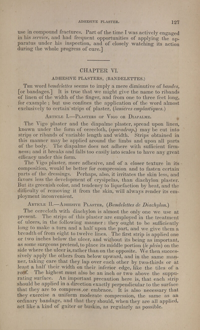 use in compound fractures. Part of the time I was actively engaged in his service, and had frequent opportunities of applying the ap- paratus under his inspection, and of closely watching its action during the whole progress of cure.] CHAPTER VI. ADHESIVE PLASTERS, (BANDELETTES.) The word bandelettes seems to imply a mere diminutive of bandes, [or bandages.] It is true that we might give the name to ribands of linen of the width of the finger, and from one to three feet long, for example ; but use confines the application of the word almost exclusively to certain strips of plaster, (lanieres emplastiques.) Article I.—Plasters of Vigo or Diapalme. The Vigo plaster and the diapalme plaster, spread upon linen, known under the form of cerecloth, (sparadrap,) may be cut into strips or ribands of variable length and width. Strips obtained in this manner may be applied around the limbs and upon all parts of the body. The diapalme does not adhere with sufficient firm- ness ; and it breaks and falls too easily into scales to have any great efficacy under this form. The Vigo plaster, more adhesive, and of a closer texture in its composition, would be better for compression and to fasten certain parts of the dressings. Perhaps, also, it irritates the skin less, and favors less the development of erysipelas, than diachylon plaster. But its greenish color, and tendency to liquefaction by heat, and the difficulty of removing it from the skin, will always render its em- ployment inconvenient. Article II.—Adhesive Plaster, (Bandelettes de Diachylon.) The cerecloth with diachylon is almost the only one we use at present. The strips of this plaster are employed in the treatment of ulcers, in the following manner: they ought to be sufficiently long to make a turn and a half upon the part, and we give them a breadth of from eight to twelve lines. The first strip is applied one or two inches below the ulcer, and without its being as important, as some surgeons pretend, to place its middle portion (le plein) on the side where the ulcer is, rather than on the opposite. We then succes- sively apply the others from below upward, and in the same man- ner, taking care that they lap over each other by two-thirds or at least a half their width on their inferior edge, like the tiles of a roof. The highest must also be an inch or two above the suppu- rating surface. An important precaution here is, that each strip should be applied in a direction exactly perpendicular to the surface that they are to compress .or embrace. It is also necessary that they exercise a uniform moderate compression, the same as an ordinary bandage, and that they should, when they are all applied, act like a kind of gaiter or buskin, as regularly as possible.