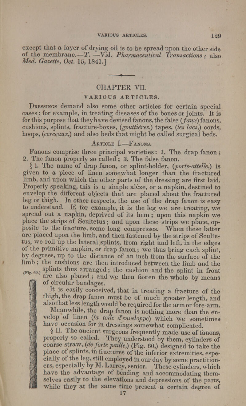 except that a layer of drying oil is to be spread upon the other side of the membrane.—T. —Vid. Pharmaceutical Transactions ; also Med. Gazette, Oct. 15, 1841.] CHAPTER VII. VARIOUS ARTICLES. Dressings demand also some other articles for certain special cases: for example, in treating diseases of the bones or joints. It is for this purpose that they have devised fanons,the false {faux) fanons, cushions, splints, fracture-boxes, (gouttieres,) tapes, (les lacs,) cords, hoops, (cerceaux,) and also beds that might be called surgical beds. Article I.—Fanons. Fanons comprise three principal varieties: 1. The drap fanon ; 2. The fanon properly so called ; 3. The false fanon. § I. The name of drap fanon, or splint-holder, (porte-attelle,) is given to a piece of linen somewhat longer than the fractured limb, and upon which the other parts of the dressing are first laid. Properly speaking, this is a simple aleze, or a napkin, destined to envelop the different objects that are placed about the fractured leg or thigh. In other respects, the use of the drap fanon is easy to understand. If, for example, it is the leg we are treating, we spread out a napkin, deprived of its hem; upon this napkin we place the strips of Scultetus; and upon these strips we place, op- posite to the fracture, some long compresses. When these latter are placed upon the limb, and then fastened by the strips of Sculte- tus, we roll up the lateral splints, from right and left, in the edges of the primitive napkin, or drap fanon; we thus bring each splint, by degrees, up to the distance of an inch from the surface of the limb ; the cushions are then introduced between the limb and the splints thus arranged; the cushion and the splint in front are also placed; and we then fasten the whole by means of circular bandages. It is easily conceived, that in treating a fracture of the thigh, the drap fanon must be of much greater length, and also that less length would be required for the arm or fore-arm. Meanwhile, the drap fanon is nothing more than the en- velop of linen (la toile aVenveloppe) which we sometimes have occasion for in dressings somewhat complicated. § II. The ancient surgeons frequently made use of fanons, properly so called. They understood by them, cylinders of coarse straw, (de forte paille,) (Fig. 60,) designed to take the place of splints, in fractures of the inferior extremities, espe- cially of the leg, still employed in our day by some practition- ers, especially by M. Larrey, senior. These cylinders, which have the advantage of bending and accommodating them- selves easily to the elevations and depressions of the parts, while they at the same time present a certain degree of