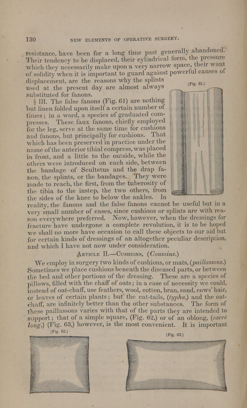 (Fig. 61.) resistance, have been for a long time past generally abandoned. Their tendency to be displaced, their cylindrical form, the pressure which they necessarily make upon a very narrow space, their want of solidity when it is important to guard against powerlul causes ot displacement, are the reasons why the splints used at the present day are almost always substituted for fanons. § III. The false fanons (Fig. 61) are nothing but linen folded upon itself a certain number of times ; in a word, a species of graduated com- presses. These faux fanons, chiefly employed for the leg, serve at the same time for cushions and fanons, but principally for cushions. That which has been preserved in practice under the name of the anterior tibial compress, was placed in front, and a little to the outside, while the others were introduced on each side, between the bandage of Scultetus and the drap fa- non, the splints, or the bandages. They were made to reach, the first, from the tuberosity of the tibia to the instep, the two others, from the sides of the knee to below the ankles. In reality, the fanons and the false fanons cannot be useful but in a very small number of cases, since cushions or splints are with rea- son everywhere preferred. Now, however, when the dressings for fracture have undergone a complete revolution, it is to be hoped we shall no more have occasion to call these objects to our aid but for certain kinds of dressings of an altogether peculiar description, and which I have not now under consideration. Article II.—Cushions, (Coussins.) We employ in surgery two kinds of cushions, or mats, (paillassons.) Sometimes we place cushions beneath the diseased parts, or between the bed and other portions of the dressing. These are a species of pillows, filled with the chaff of oats; in a case of necessity we could, instead of oat-chaff, use feathers, wool, cotton, bran, sand, cows' hair, or leaves of certain plants; but the cat-tails, (typha,) and the oat- chaff, are infinitely better than the other substances. The form of these paillassons varies with that of the parts they are intended to support; that of a simple square, (Fig. 62,) or of an oblong, (carre long,) (Fig. 63,) however, is the most convenient. It is important