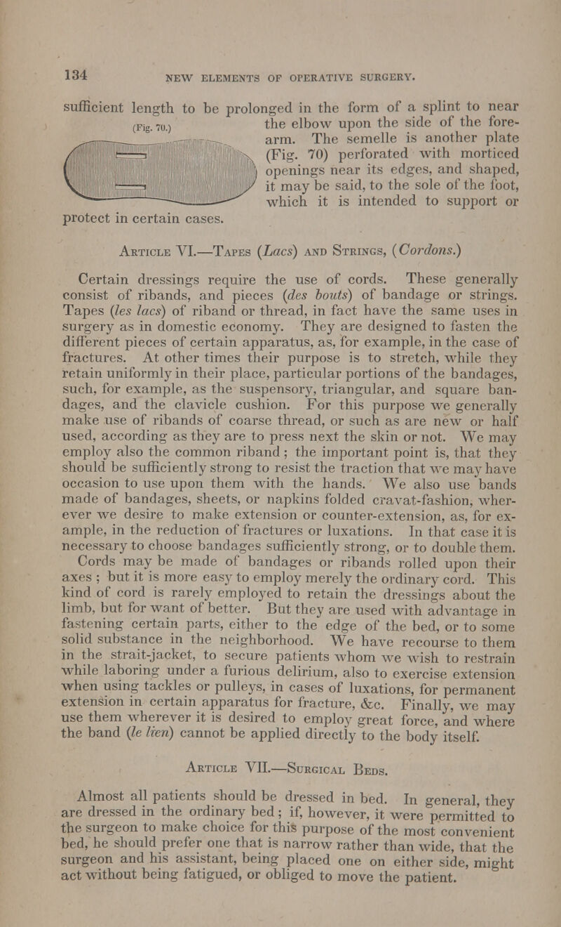 sufficient length to be prolonged in the form of a splint to near the elbow upon the side of the fore- arm. The semelle is another plate (Fig. 70) perforated with morticed I ffljl openings near its edges, and shaped, Bf it may be said, to the sole of the foot, which it is intended to support or protect in certain cases. Article VI.—Tapes (Lacs) and Strings, (Cordons.) Certain dressings require the use of cords. These generally consist of ribands, and pieces (des bouts) of bandage or strings. Tapes (les lacs) of riband or thread, in fact have the same uses in surgery as in domestic economy. They are designed to fasten the different pieces of certain apparatus, as, for example, in the case of fractures. At other times their purpose is to stretch, while they retain uniformly in their place, particular portions of the bandages, such, for example, as the suspensory, triangular, and square ban- dages, and the clavicle cushion. For this purpose we generally make use of ribands of coarse thread, or such as are new or half used, according as they are to press next the skin or not. We may employ also the common riband; the important point is, that they should be sufficiently strong to resist the traction that we may have occasion to use upon them with the hands. We also use bands made of bandages, sheets, or napkins folded cravat-fashion, wher- ever we desire to make extension or counter-extension, as, for ex- ample, in the reduction of fractures or luxations. In that case it is necessary to choose bandages sufficiently strong, or to double them. Cords may be made of bandages or ribands rolled upon their axes ; but it is more easy to employ merely the ordinary cord. This kind of cord is rarely employed to retain the dressings about the limb, but for want of better. But they are used with advantage in fastening certain parts, either to the edge of the bed, or to some solid substance in the neighborhood. We have recourse to them in the strait-jacket, to secure patients whom we wish to restrain while laboring under a furious delirium, also to exercise extension when using tackles or pulleys, in cases of luxations, for permanent extension in certain apparatus for fracture, &c. Finally, we may use them wherever it is desired to employ great force, and where the band (le lien) cannot be applied directly to the body itself. Article VII.—Surgical Beds. Almost all patients should be dressed in bed. In general, they are dressed in the ordinary bed; if, however, it were permitted to the surgeon to make choice for this purpose of the most convenient bed, he should prefer one that is narrow rather than wide, that the surgeon and his assistant, being placed one on either side, might act without being fatigued, or obliged to move the patient.