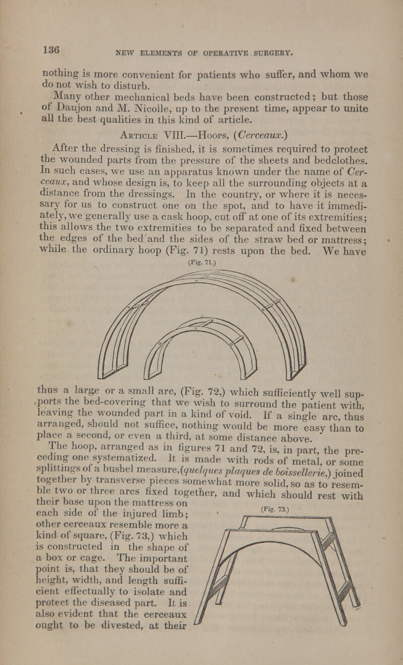 NEW ELEMENTS OF OPERATIVE SURGERY. nothing is more convenient for patients who suffer, and whom we do not wish to disturb. Many other mechanical beds have been constructed; but those of Daujon and M. Nicolle, up to the present time, appear to unite all the best qualities in this kind of article. Article VIII.—Hoops, (Cerceaux.) After the dressing is finished, it is sometimes required to protect the wounded parts from the pressure of the sheets and bedclothes. In such cases, we use an apparatus known under the name of Cer- ceaux, and whose design is, to keep all the surrounding objects at a distance from the dressings. In the country, or where it is neces- sary for us to construct one on the spot, and to have it immedi- ately, we generally use a cask hoop, cut off at one of its extremities; this allows the two extremities to be separated and fixed between the edges of the bedand the sides of the straw bed or mattress; while the ordinary hoop (Fig. 71) rests upon the bed. We have (Fig. 71.) thus a large or a small arc, (Fig. 72,) which sufficiently well sup- ports the bed-covering that we wish to surround the patient with, leaving the wounded part in a kind of void. If a single arc, thus arranged, should not suffice, nothing would be more easy than to place a second, or even a third, at some distance above The hoop, arranged as in figures 71 and 72, is. in part, the pre- ceding one systematized. It is made with rods of metal, or some splittings of a bushel measure,(quelques plaques de boissellerie,) joined together by transverse pieces somewhat more solid, so as to resem- ble two or three arcs fixed together, and which should rest with their base upon the mattress on each side of the injured limb; other cerceaux resemble more a kind of square, (Fig. 73,) which is constructed in the shape of a box or cage. The important point is, that they should be of height, width, and length suffi- cient effectually to isolate and protect the diseased part. It is also evident that the cerceaux ought to be divested, at their (Fig. 73.)