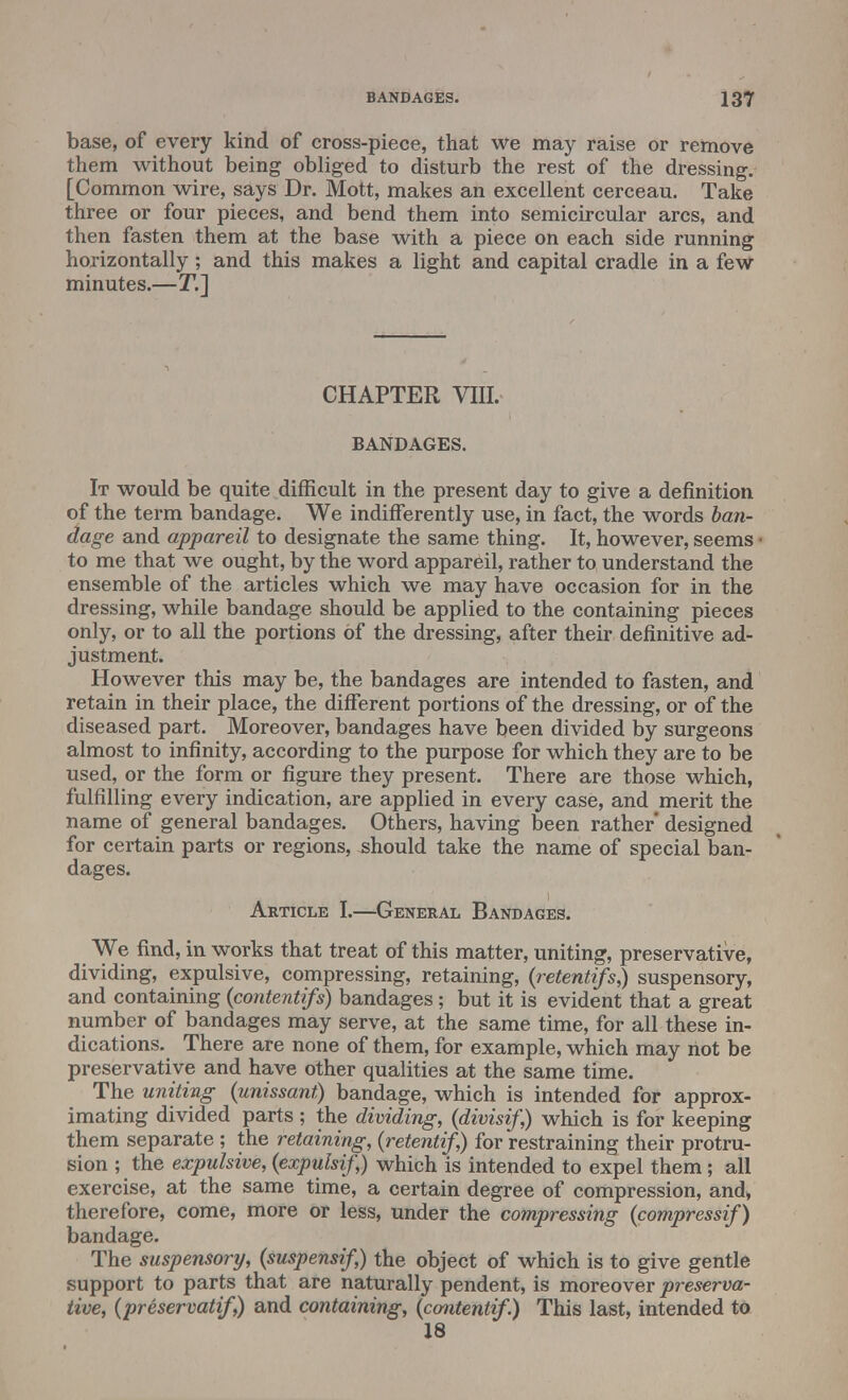 base, of every kind of cross-piece, that we may raise or remove them without being obliged to disturb the rest of the dressing. [Common wire, says Dr. Mott, makes an excellent cerceau. Take three or four pieces, and bend them into semicircular arcs, and then fasten them at the base with a piece on each side running horizontally; and this makes a light and capital cradle in a few minutes.—T.] CHAPTER VIII. BANDAGES. It would be quite difficult in the present day to give a definition of the term bandage. We indifferently use, in fact, the words ban- dage and appareil to designate the same thing. It, however, seems to me that we ought, by the word appareil, rather to understand the ensemble of the articles which we may have occasion for in the dressing, while bandage should be applied to the containing pieces only, or to all the portions of the dressing, after their definitive ad- justment. However this may be, the bandages are intended to fasten, and retain in their place, the different portions of the dressing, or of the diseased part. Moreover, bandages have been divided by surgeons almost to infinity, according to the purpose for which they are to be used, or the form or figure they present. There are those which, fulfilling every indication, are applied in every case, and merit the name of general bandages. Others, having been rather designed for certain parts or regions, should take the name of special ban- dages. Article I.—General Bandages. We find, in works that treat of this matter, uniting, preservative, dividing, expulsive, compressing, retaining, (retenttfsj suspensory, and containing (contentifs) bandages ; but it is evident that a great number of bandages may serve, at the same time, for all these in- dications. There are none of them, for example, which may not be preservative and have other qualities at the same time. The uniting (unissant) bandage, which is intended for approx- imating divided parts ; the dividing, (divisif,) which is for keeping them separate ; the retaining, (retentif,) for restraining their protru- sion ; the expulsive, (expulsif,) which is intended to expel them; all exercise, at the same time, a certain degree of compression, and, therefore, come, more or less, under the compressing (compressif) bandage. The suspensory, (suspensif,) the object of which is to give gentle support to parts that are naturally pendent, is moreover preserva- tive, (preservatif,) and containing, (contentif.) This last, intended to 18