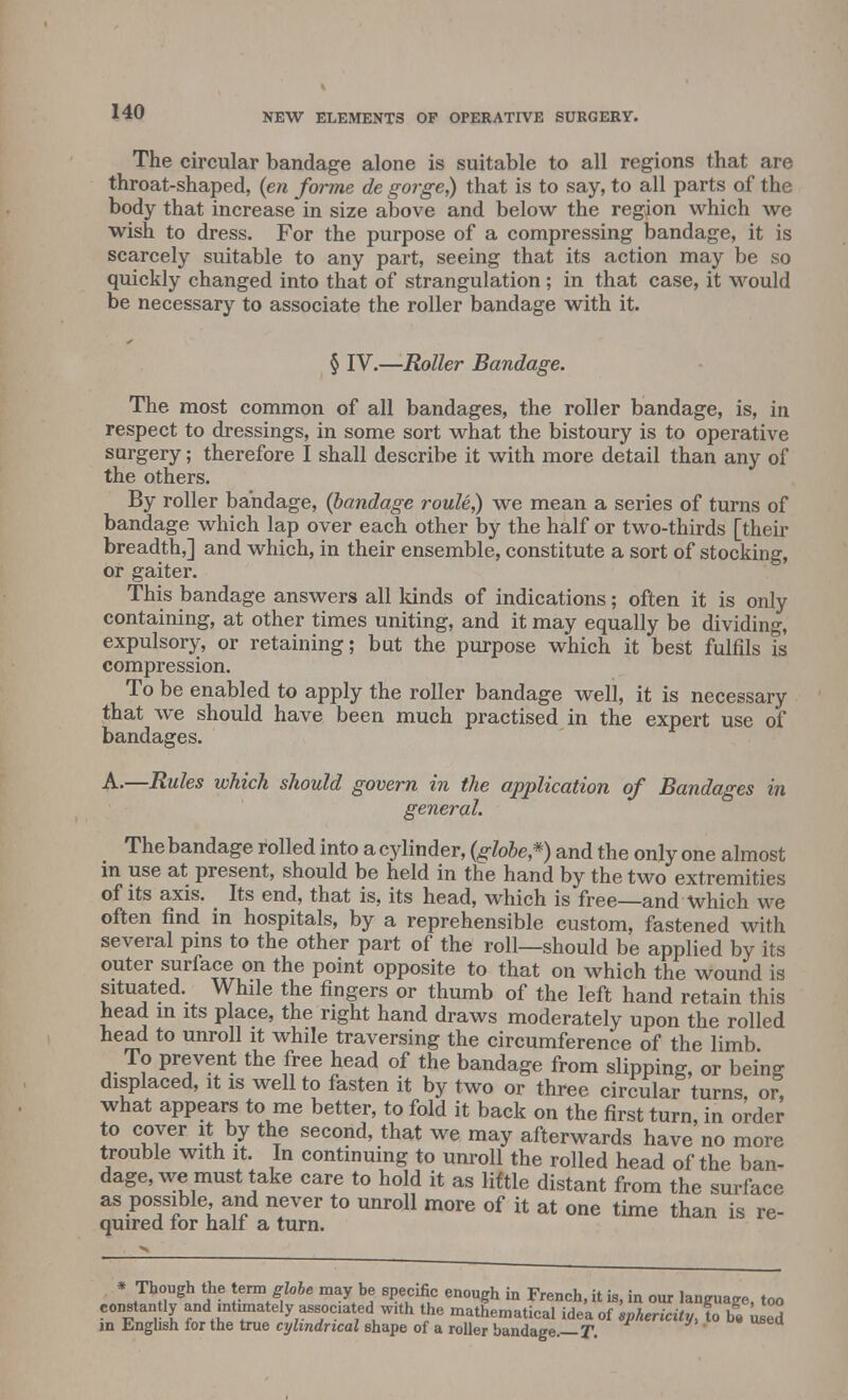 The circular bandage alone is suitable to all regions that are throat-shaped, (en forme de gorge,) that is to say, to all parts of the body that increase in size above and below the region which we wish to dress. For the purpose of a compressing bandage, it is scarcely suitable to any part, seeing that its action may be so quickly changed into that of strangulation ; in that case, it would be necessary to associate the roller bandage with it. § IV.—Roller Bandage. The most common of all bandages, the roller bandage, is, in respect to dressings, in some sort what the bistoury is to operative surgery; therefore I shall describe it with more detail than any of the others. By roller bandage, (bandage roule,) we mean a series of turns of bandage which lap over each other by the half or two-thirds [their breadth,] and which, in their ensemble, constitute a sort of stocking, or gaiter. This bandage answers all kinds of indications; often it is only containing, at other times uniting, and it may equally be dividing, expulsory, or retaining; but the purpose which it best fulfils is compression. To be enabled to apply the roller bandage well, it is necessary that we should have been much practised in the expert use of bandages. A.—Rules which should govern in the application of Bandages in general. The bandage rolled into a cylinder, (globe*) and the only one almost m use at present, should be held in the hand by the two extremities of its axis. Its end, that is, its head, which is free—and which we often find in hospitals, by a reprehensible custom, fastened with several pins to the other part of the roll—should be applied by its outer surface on the point opposite to that on which the wound is situated. While the fingers or thumb of the left hand retain this head in its place, the right hand draws moderately upon the rolled head to unroll it while traversing the circumference of the limb To prevent the free head of the bandage from slipping, or being displaced, it is well to fasten it by two or three circular turns, or, what appears to me better, to fold it back on the first turn, in order to cover it by the second, that we may afterwards have no more trouble with it. In continuing to unroll the rolled head of the ban- dage, we must take care to hold it as little distant from the surface as possible, and never to unroll more of it at one time than is re- quired lor halt a turn. * JhHUgh ?? ttfna/]lobe may b<r 8Pecific enough in French, it is, in our language, too constantly and mtimately associated with the mathematical idea of sphericity, to be used in English for the true cylindrical shape of a roller bandage. T.