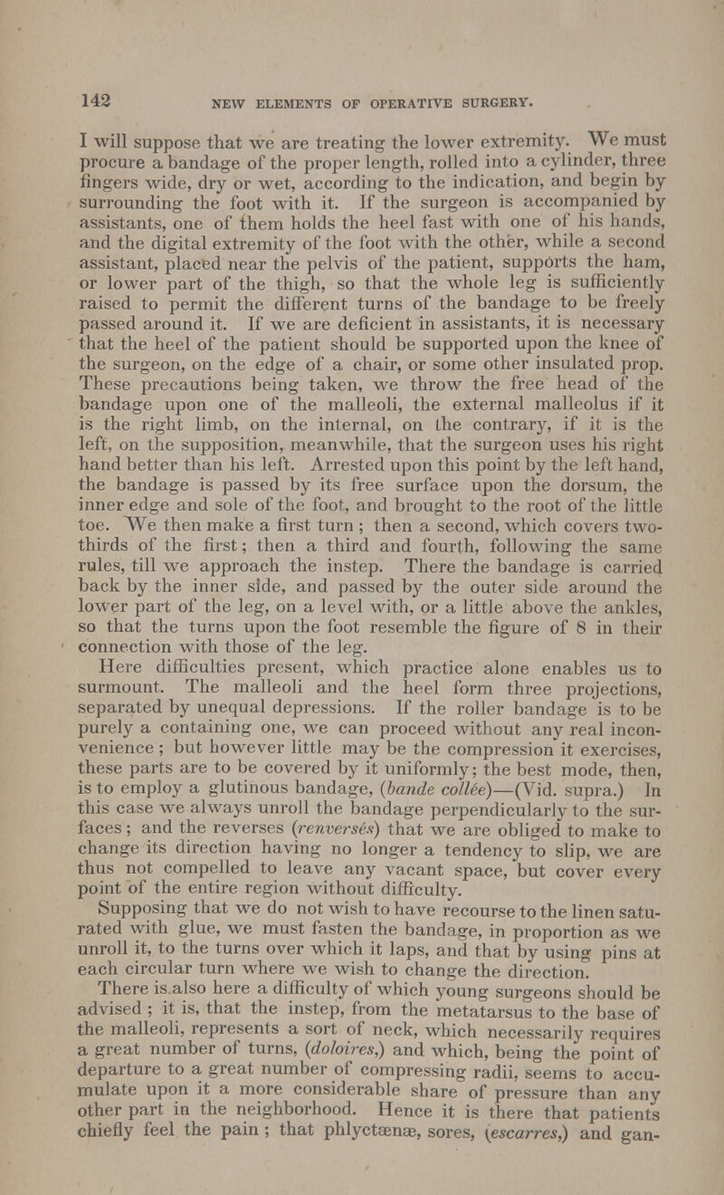 I will suppose that we are treating the lower extremity. We must procure a bandage of the proper length, rolled into a cylinder, three fingers wide, dry or wet, according to the indication, and begin by surrounding the foot with it. If the surgeon is accompanied by assistants, one of them holds the heel fast with one of his hands, and the digital extremity of the foot with the other, while a second assistant, placed near the pelvis of the patient, supports the ham, or lower part of the thigh, so that the whole leg is sufficiently raised to permit the different turns of the bandage to be freely passed around it. If we are deficient in assistants, it is necessary that the heel of the patient should be supported upon the knee of the surgeon, on the edge of a chair, or some other insulated prop. These precautions being taken, we throw the free head of the bandage upon one of the malleoli, the external malleolus if it is the right limb, on the internal, on the contrary, if it is the left, on the supposition, meanwhile, that the surgeon uses his right hand better than his left. Arrested upon this point by the left hand, the bandage is passed by its free surface upon the dorsum, the inner edge and sole of the foot, and brought to the root of the little toe. We then make a first turn ; then a second, which covers two- thirds of the first; then a third and fourth, following the same rules, till we approach the instep. There the bandage is carried back by the inner side, and passed by the outer side around the lower part of the leg, on a level with, or a little above the ankles, so that the turns upon the foot resemble the figure of 8 in their connection with those of the leg. Here difficulties present, which practice alone enables us to surmount. The malleoli and the heel form three projections, separated by unequal depressions. If the roller bandage is to be purely a containing one, we can proceed without any real incon- venience ; but however little may be the compression it exercises, these parts are to be covered by it uniformly; the best mode, then, is to employ a glutinous bandage, (bande collee)—(Vid. supra.) In this case we always unroll the bandage perpendicularly to the sur- faces ; and the reverses {renverses) that we are obliged to make to change its direction having no longer a tendency to slip, we are thus not compelled to leave any vacant space, but cover every point of the entire region without difficulty. Supposing that we do not wish to have recourse to the linen satu- rated with glue, we must fasten the bandage, in proportion as we unroll it, to the turns over which it laps, and that by using pins at each circular turn where we wish to change the direction. There is also here a difficulty of which young surgeons should be advised ; it is, that the instep, from the metatarsus to the base of the malleoli, represents a sort of neck, which necessarily requires a great number of turns, {doloires,) and which, being the point of departure to a great number of compressing radii, seems to accu- mulate upon it a more considerable share of pressure than any other part in the neighborhood. Hence it is there that patients chiefly feel the pain ; that phlyctaenae, sores, (escarres,) and gan-