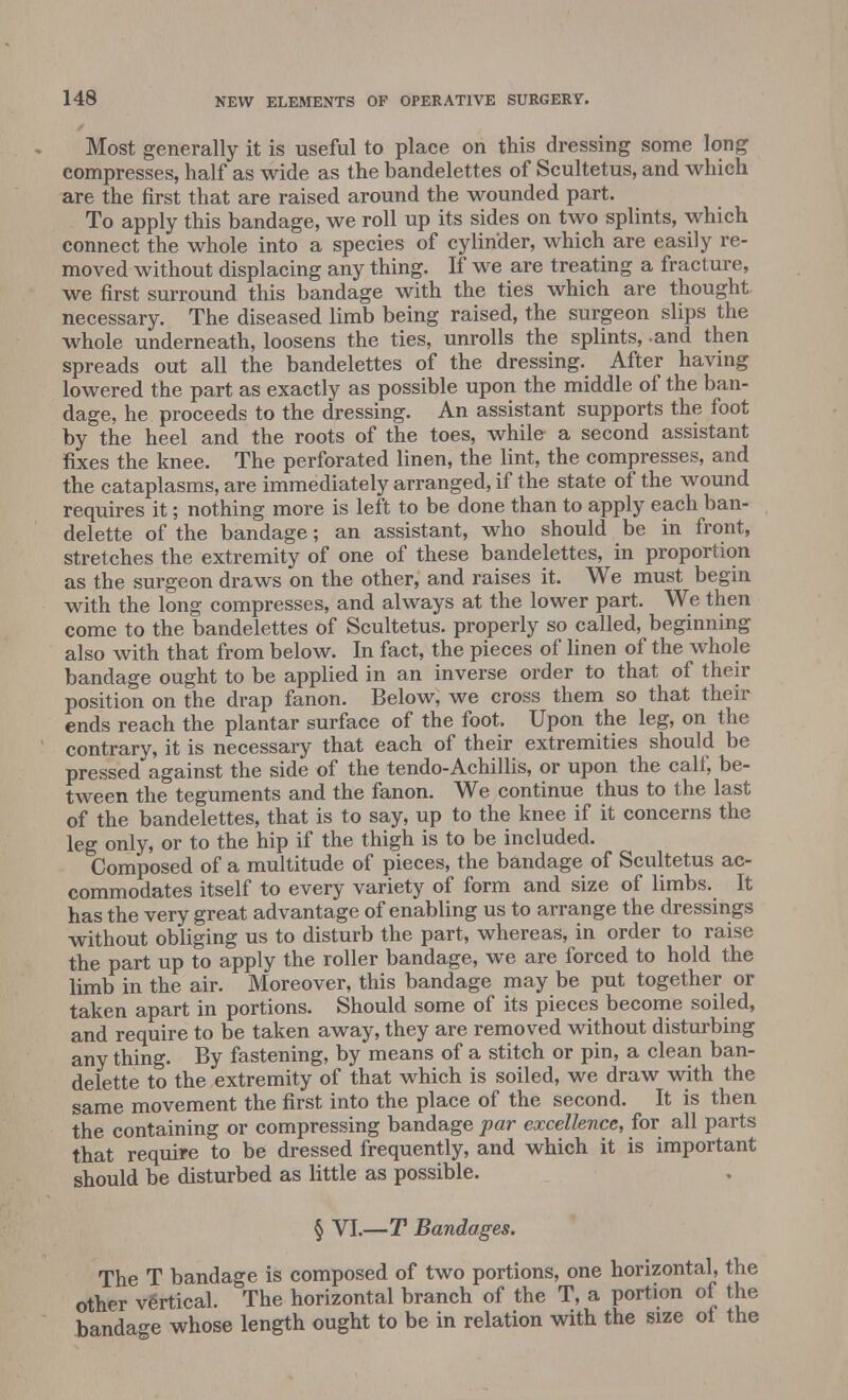 Most generally it is useful to place on this dressing some long compresses, half as wide as the bandelettes of Scultetus, and which are the first that are raised around the wounded part. To apply this bandage, we roll up its sides on two splints, which connect the whole into a species of cylinder, which are easily re- moved without displacing any thing. If we are treating a fracture, we first surround this bandage with the ties which are thought necessary. The diseased limb being raised, the surgeon slips the whole underneath, loosens the ties, unrolls the splints, and then spreads out all the bandelettes of the dressing. After having lowered the part as exactly as possible upon the middle of the ban- dage, he proceeds to the dressing. An assistant supports the foot by the heel and the roots of the toes, while a second assistant fixes the knee. The perforated linen, the lint, the compresses, and the cataplasms, are immediately arranged, if the state of the wound requires it; nothing more is left to be done than to apply each ban- delette of the bandage; an assistant, who should be in front, stretches the extremity of one of these bandelettes, in proportion as the surgeon draws on the other, and raises it. We must begin with the long compresses, and always at the lower part. We then come to the bandelettes of Scultetus. properly so called, beginning also with that from below. In fact, the pieces of linen of the whole bandage ought to be applied in an inverse order to that of their position on the drap fanon. Below, we cross them so that their ends reach the plantar surface of the foot. Upon the leg, on the contrary, it is necessary that each of their extremities should be pressed against the side of the tendo-Achillis, or upon the calf, be- tween the teguments and the fanon. We continue thus to the last of the bandelettes, that is to say, up to the knee if it concerns the leg only, or to the hip if the thigh is to be included. Composed of a multitude of pieces, the bandage of Scultetus ac- commodates itself to every variety of form and size of limbs. It has the very great advantage of enabling us to arrange the dressings without obliging us to disturb the part, whereas, in order to raise the part up to apply the roller bandage, we are forced to hold the limb in the air. Moreover, this bandage may be put together or taken apart in portions. Should some of its pieces become soiled, and require to be taken away, they are removed without disturbing any thing. By fastening, by means of a stitch or pin, a clean ban- delette to the extremity of that which is soiled, we draw with the same movement the first into the place of the second. It is then the containing or compressing bandage par excellence, for all parts that require to be dressed frequently, and which it is important should be disturbed as little as possible. § VI.—T Bandages. The T bandage is composed of two portions, one horizontal, the other vertical. The horizontal branch of the T, a portion of the bandage whose length ought to be in relation with the size of the