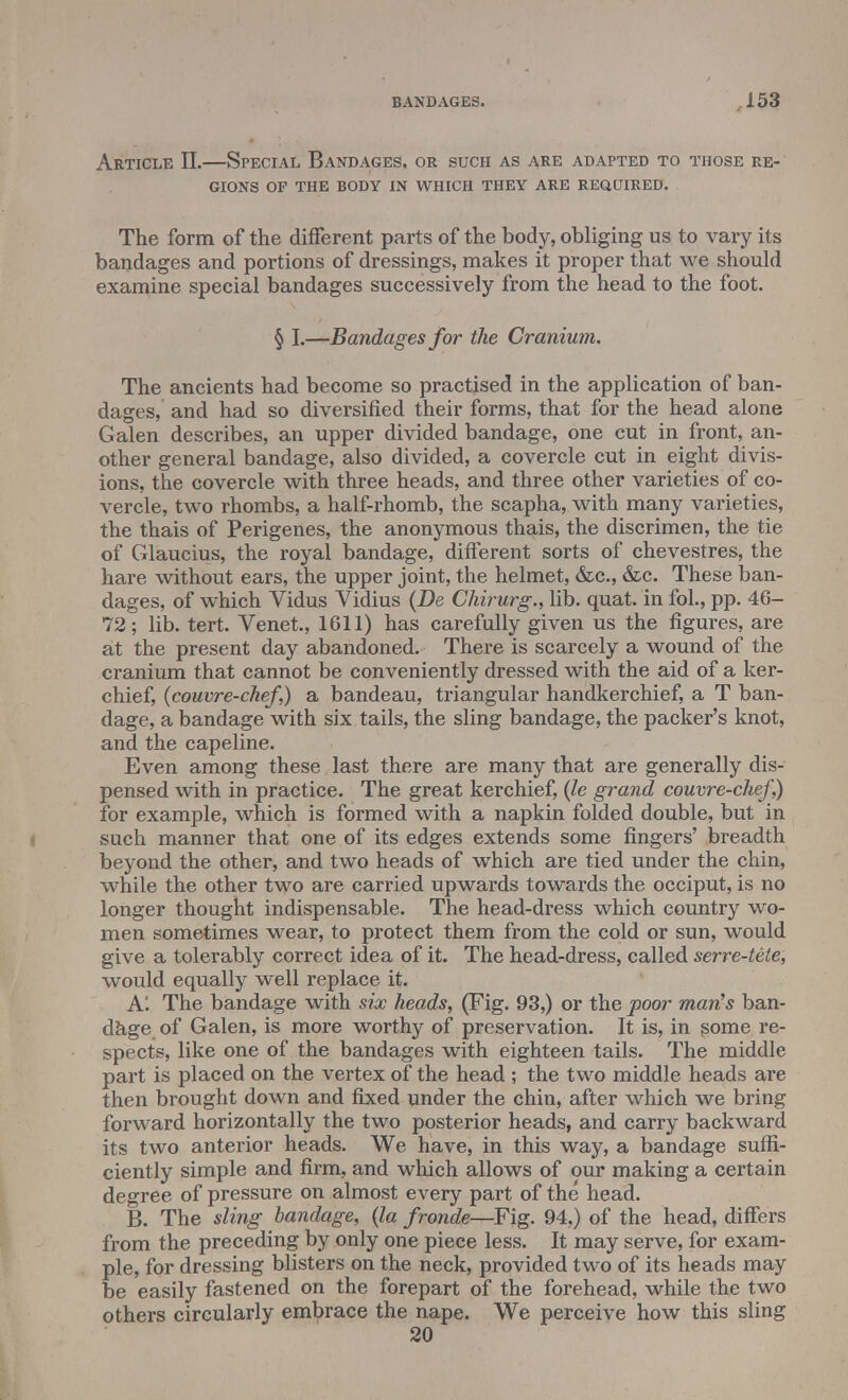Article II.—Special Bandages, or such as are adapted to those re- gions OF THE BODY IN WHICH THEY ARE REQUIRED. The form of the different parts of the body, obliging us to vary its bandages and portions of dressings, makes it proper that we should examine special bandages successively from the head to the foot. § I.—Bandages for the Cranium. The ancients had become so practised in the application of ban- dages, and had so diversified their forms, that for the head alone Galen describes, an upper divided bandage, one cut in front, an- other general bandage, also divided, a covercle cut in eight divis- ions, the covercle with three heads, and three other varieties of co- vercle, two rhombs, a half-rhomb, the scapha, with many varieties, the thais of Perigenes, the anonymous thais, the discrimen, the tie of Glaucius, the royal bandage, different sorts of chevestres, the hare without ears, the upper joint, the helmet, &c, &c. These ban- dages, of which Vidus Vidius (De Chirurg., lib. quat. in fol., pp. 46- 72; lib. tert. Venet., 1611) has carefully given us the figures, are at the present day abandoned. There is scarcely a wound of the cranium that cannot be conveniently dressed with the aid of a ker- chief, (couvre-chef,) a bandeau, triangular handkerchief, a T ban- dage, a bandage with six tails, the sling bandage, the packer's knot, and the capeline. Even among these last there are many that are generally dis- pensed with in practice. The great kerchief, (le grand couvre-chef]) for example, which is formed with a napkin folded double, but in such manner that one of its edges extends some fingers' breadth beyond the other, and two heads of which are tied under the chin, while the other two are carried upwards towards the occiput, is no longer thought indispensable. The head-dress which country wo- men sometimes wear, to protect them from the cold or sun, would give a tolerably correct idea of it. The head-dress, called serre-tete, would equally well replace it. A! The bandage with six heads, (Fig. 93,) or the poor man's ban- dage of Galen, is more worthy of preservation. It is, in some re- spects, like one of the bandages with eighteen tails. The middle part is placed on the vertex of the head ; the two middle heads are then brought down and fixed under the chin, after which we bring forward horizontally the two posterior heads, and carry backward its two anterior heads. We have, in this way, a bandage suffi- ciently simple and firm, and which allows of our making a certain degree of pressure on almost every part of the head. B. The sling bandage, (la fronde—Fig. 94,) of the head, differs from the preceding by only one piece less. It may serve, for exam- ple, for dressing blisters on the neck, provided two of its heads may be easily fastened on the forepart of the forehead, while the two others circularly embrace the nape. We perceive how this sling 20