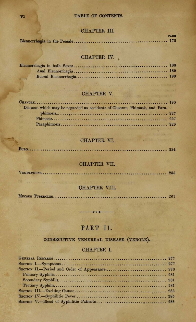 CHAPTER III. PAGE Blennorrhagia in the Female .. 172 CHAPTER IV. Blennorrhagia in both Sexes 188 Anal Blennorrhagia 189 Buccal Blennorrhagia 190 CHAPTER V. Chancre 190 Diseases which may be regarded as accidents of Chancre, Phimosis, and Para- phimosis 227 Phimosis 22*7 Paraphimosis 229 CHAPTER VI. Bubo 234 CHAPTER VII. Vegetations 255 CHAPTER VIH. Mucous Tubercles 261 PART II. CONSECUTIVE VENEEEAL DISEASE (VEEOLE). CHAPTER I. General Remarks 27*7 Section I.—Symptoms 277 Section II.—Period and Order of Appearance 278 Primary Syphilis 281 Secondary Syphilis 281 Tertiary Syphilis. 281 Section III.—Exciting Causes 283 Section IV.—Syphilitic Fever 285 Section V.—Blood of Syphilitic Patients 286