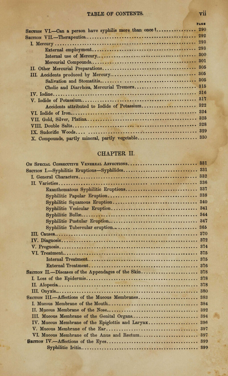 PAGE Section VI—Can a person have syphilis more than once ? 290 Section VII.—Therapeutics 292 I. Mercury 293 External employment 293 Internal use of Mercury 300 Mercurial Compounds 301 II. Other Mercurial Preparations 305 III. Accidents produced by Mercury 305 Salivation and Stomatitis 305 Cholic and Diarrhoea, Mercurial Tremors 315 IV. Iodine 316 V. Iodide of Potassium 317 Accidents attributed to Iodide of Potassium 322 VI. Iodide of Iron 324 VII. Gold, Silver, Platina 325 VIII. Double Salts 328 IX. Sudorific Woods 329 X. Compounds, partly mineral, partly vegetable 330 CHAPTER II. On Special Consecutive Venereal Affections 381 Section I.—Syphilitic Eruptions—Syphilides 331 I. General Characters 332 II. Varieties 336 Exanthematous Syphilitic Eruptions 337 Syphilitic Papular Eruption 338 Syphilitic Squamous Eruption 340 Syphilitic Vesicular Eruption 341 Syphilitic Bullae 344 Syphilitic Pustular Eruption 347 Syphilitic Tubercular eruption 365 III. Causes 370 IV. Diagnosis 372 V. Prognosis 374 VI. Treatment 375 Internal Treatment 375 External Treatment 376 Section II.—Diseases of the Appendages of the Skin 378 L Loss of the Epidermis 378 II. Alopecia 378 III. Onyxis 380 Section III.—Affections of the Mucous Membranes 383 I. Mucous Membrane of the Mouth 384 II. Mucous Membrane of the Nose 892 III. Mucous Membrane of the Genital Organs 394 IV. Mucous Membrane of the Epiglottis and Larynx 396 V. Mucous Membrane of the Ear 397 VL Mucous Membrane of the Anus and Rectum 397 Section IV.—Affections of the Eyes 899 Syphilitic Iritis 899