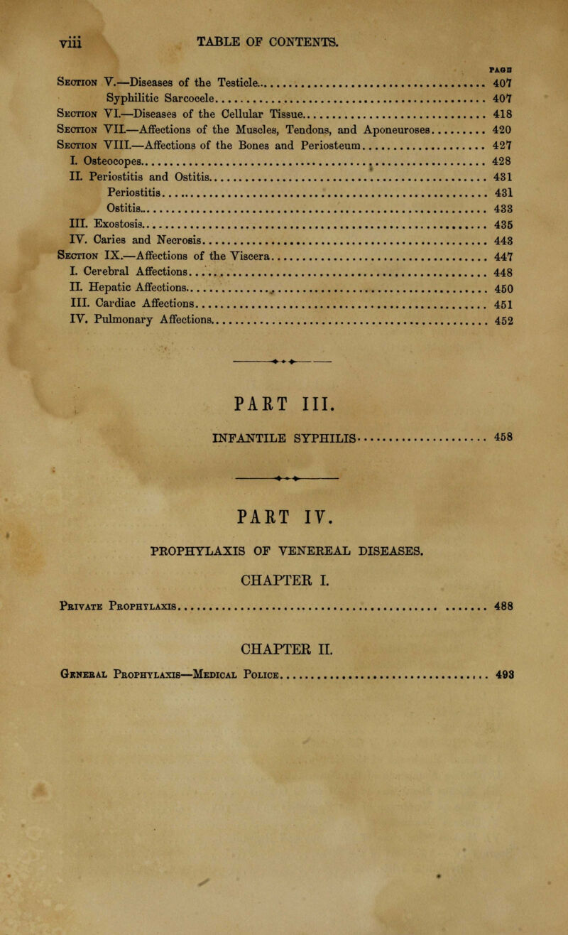 PAGB Section V.—Diseases of the Testicle. 407 Syphilitic Sarcocele 407 Suction VI.—Diseases of the Cellular Tissue 418 Section VIL—Affections of the Muscles, Tendons, and Aponeuroses 420 Section VIII.—Affections of the Bones and Periosteum 427 I. Osteocopes 428 II. Periostitis and Ostitis 431 Periostitis 431 Ostitis 433 III. Exostosis 435 IV. Caries and Necrosis 443 Section IX.—Affections of the Viscera 447 I. Cerebral Affections 448 IL Hepatic Affections .. 450 III. Cardiac Affections 451 IV. Pulmonary Affections 452 PART III. INFANTILE SYPHILIS 458 PART IV. PROPHYLAXIS OF VENEREAL DISEASES. CHAPTER I. Private Prophylaxis 488 CHAPTER II. General Prophylaxis—Medical Police 498