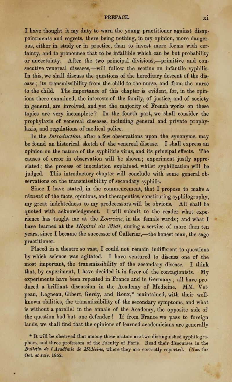 I have thought it my duty to warn the young practitioner against disap- pointments and regrets, there being nothing, in my opinion, more danger- ous, either in study or in practice, than to invest mere forms with cer- tainty, and to pronounce that to be infallible which can be but probability or uncertainty. After the two principal divisions,—primitive and con- secutive venereal diseases,—will follow the section on infantile syphilis. In this, we shall discuss the questions of the hereditary descent of the dis- ease ; its transmissibility from the child to the nurse, and from the nurse to the child. The importance of this chapter is evident, for, in the opin- ions there examined, the interests of the family, of justice, and of society in general, are involved, and yet the majority of French works on these topics are very incomplete ? In the fourth part, we shall consider the prophylaxis of venereal diseases, including general and private prophy- laxis, and regulations of medical police. In the Introduction, after a few observations upon the synonyms, may be found an historical sketch of the venereal disease. I shall express an opinion on the nature of the syphilitic virus, and its principal effects. The causes of error in observation will be shown; experiment justly appre- ciated ; the process of inoculation explained, whilst syphilization will be judged. This introductory chapter will conclude with some general ob- servations on the transmissibility of secondary syphilis. Since I have stated, in the commencement, that I propose to make a resume of the facts, opinions, and therapeutics, constituting syphilography, my great indebtedness to my predecessors will be obvious. All shall be quoted with acknowledgment. I will submit to the reader what expe- rience has taught me at the Lourcine, in the female wards; and what I have learned at the Hopital du Midi, during a service of more than ten years, since I became the successor of Cullerier,—the honest man, the sage practitioner. Placed in a theatre so vast, I could not remain indifferent to questions by which science was agitated. I have ventured to discuss one of the most important, the transmissibility of the secondary disease. I think that, by experiment, I have decided it in favor of the contagionists. My experiments have been repeated in France and in Germany; all have pro- duced a brilliant discussion in the Academy of Medicine. MM. Vel- peau, Lagneau, Gibert, Gerdy, and Roux,* maintained, with their well- known abilities, the transmissibility of the secondary symptoms, and what is without a parallel in the annals of the Academy, the opposite side of the question had but one defender ! If from France we pass to foreign lands, we shall find that the opinions of learned academicians are generally * It will be observed that among these orators are two distinguished syphilogra- phers, and three professors of the Faculty of Paris. Read their discourses in the Bulletin de VAcademie de Medecine, where they are correctly reported. (Nos. for Oct. et suiv. 1852.