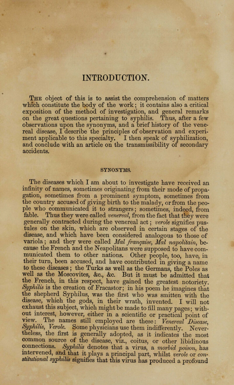 INTKODUCTION. The object of this is to assist the comprehension of matters which constitute the body of the work; it contains also a critical exposition of the method of investigation, and general remarks on the great questions pertaining to syphilis. Thus, after a few observations upon the synonyms, and a brief history of the vene- real disease, I describe the principles of observation and experi- ment applicable to this specialty. I then speak of syphilization, and conclude with an article on the transmissibility of secondary accidents. SYNONYMS. The diseases which I am about to investigate have received an infinity of names, sometimes originating from their mode of propa- gation, sometimes from a prominent symptom, sometimes from the country accused of giving birth to the malady, or from the peo- ple who communicated it to strangers; sometimes, indeed, from fable. Thus they were called venereal, from the fact that they were generally contracted during the venereal act; verole signifies pus- tules on the skin, which are observed in certain stages of the disease, and which have been considered analogous to those of variola; and they were called Mai francaise, Mai napolitain, be- cause the French and the Neapolitans were supposed to have com- municated them to other nations. Other people, too, have, in their turn, been accused, and have contributed in giving a name to these diseases; the Turks as well as the Germans, the Poles as well as the Moscovites, &c, &c. But it must be admitted that the French, in this respect, have gained the greatest notoriety. Syphilis is the creation of Fracastor; in his poem he imagines that the shepherd Syphilus, was the first who was smitten with the disease, which the gods, in their wrath, invented. I will not exhaust this subject, which might be made to fill many pages; with- out interest, however, either in a scientific or practical point of view.^ The names still employed are these: Venereal Disease, Syphilis, Verole. Some physicians use them indifferently. Never- theless, the first is generally adopted, as it indicates the most common source of the disease, viz., coitus, or other libidinous connections. Syphilis denotes that a virus, a morbid poison, has intervened, and that it plays a principal part, whilst verole or con- stitutional syphilis signifies that this virus has produced a profound