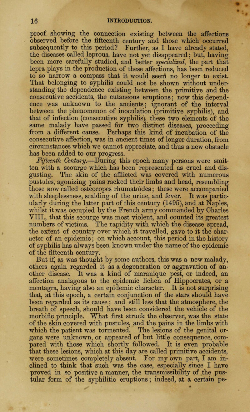 • r 16 INTRODUCTION. proof showing the connection existing between the affections observed before the fifteenth century and those which occurred subsequently to this period? Further, as I have already stated, the diseases called leprous, have not yet disappeared; but, having been more carefully studied, and better specialized, the part that lepra plays in the production of these affections, has been reduced to so narrow a compass that it would seem no longer to exist. That belonging to syphilis could not be shown without under- standing the dependence existing between the primitive and the consecutive accidents, the cutaneous eruptions; now this depend- ence was unknown to the ancients; ignorant of the interval between the phenomenon of inoculation (primitive syphilis), and that of infection (consecutive syphilis), these two elements of the same malady have passed for two distinct diseases, proceeding from a different cause. Perhaps this kind of incubation of the consecutive affection, was in ancient times of longer duration, from circumstances which we cannot appreciate, and thus a new obstacle has been added to our progress. Fifteenth Century.—During this epoch many persons were smit- ten with a scourge which has been represented as cruel and dis- gusting. The skin of the afflicted was covered with numerous pustules, agonizing pains racked their limbs and head, resembling those now called osteocopes rhumatoides; these were accompanied with sleeplessness, scalding of the urine, and fever. It was partic- ularly during the latter part of this century (1495), and at Naples, whilst it was occupied by the French army commanded by Charles VIII., that this scourge was most violent, and counted its greatest numbers of victims. The rapidity with which the disease spread, the extent of country over which it travelled, gave to it the char- acter of an epidemic; on which account, this period in the history of syphilis has always been known under the name of the epidemic of the fifteenth century. But if, as was thought by some authors, this was a new malady, others again regarded it as a degeneration or aggravation of an- other disease. It was a kind of maranique pest, or indeed, an affection analagous to the epidemic lichen of Hippocrates, or a mentagra, having also an epidemic character. It is not surprising that, at this epoch, a certain conjunction of the stars should have been regarded as its cause; and still less that the atmosphere, the breath of speech, should have been considered the vehicle of the morbific principle. What first struck the observer, was the state of the skin covered with pustules, and the pains in the limbs with which the patient was tormented. The lesions of the genital or- gans were unknown, or appeared of but little consequence, com- pared with those which shortly followed. It is even probable that these lesions, which at this day are called primitive accidents, were sometimes completely absent. For my own part, I am in- clined to think that such was the case, especially since I have proved in so positive a manner, the transmissibility of the pus- tular form of the syphilitic eruptions; indeed, at a certain pe-