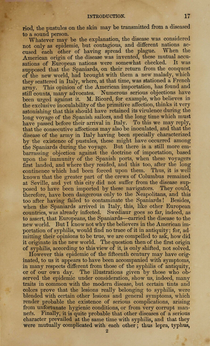 riod, the pustules on the skin may be transmitted from a diseased to a sound person. Whatever may be the explanation, the disease was considered not only as epidemic, but contagious, and different nations ac- cused each other of having spread the plague. When the American origin of the disease was invented, these mutual accu- sations of European nations were somewhat checked. It was supposed that the Spaniards, on their return from the conquest of the new world, had brought with them a new malady, which they scattered in Italy, where, at that time, was stationed a French army. This opinion of the American importation, has found and still counts, many advocates. Numerous serious objections have been urged against it. M. Ricord, for example, who believes in the exclusive inoculability of the primitive affection, thinks it very astonishing that this should have retained its virulence during the long voyage of the Spanish sailors, and the long time which must have passed before their arrival in Italy. To this we may reply, that the consecutive affections may also be inoculated, and that the disease of the army in Italy having been specially characterized by the existence of pustules, these might have occurred among the Spaniards during the voyage. But there is a still more em- barrassing objection against the doctrine of importation, based upon the immunity of the Spanish ports, when these voyagers first landed, and where they resided, and this too, after the long continence which had been forced upon them. Thus, it is well known that the greater part of the crews of Columbus remained at Seville, and yet this city did not suffer from the disease sup- posed to have been imported by these navigators. They could, therefore, have been dangerous only to the Neapolitans, and this too after having failed to contaminate the Spaniards! Besides, when the Spaniards arrived in Italy, this, like other European countries, was already infected. Swediaur goes so far, indeed, as to assert, that Europeans, the Spaniards—carried the disease to the new world. But I know not why the believers in the American im- portation of syphilis, would find no trace of it in antiquity; for, ad- mitting their opinions to be true, we are compelled to ask, how did it originate in the new world. The question then of the first origin of syphilis, according to this view of it, is only shifted, not solved. However this epidemic of the fifteenth century may have orig- inated, to us it appears to have been accompanied with symptoms, in many respects different from those of the syphilis of antiquity, or of our own day. The illustrations given by those who ob- served the epidemic under consideration, show us, indeed, many traits in common with the modern disease, but certain tints and colors prove that the lesions really belonging to syphilis, were blended with certain other lesions and general symptoms, which render probable the existence of serious complications, arising from unfortunate hygienic conditions, or from very corrupt man- ners. Finally, it is quite probable that other diseases of a serious character prevailed at the same time with syphilis, and that they were mutually complicated with each other -t thus lepra, typhus, 2