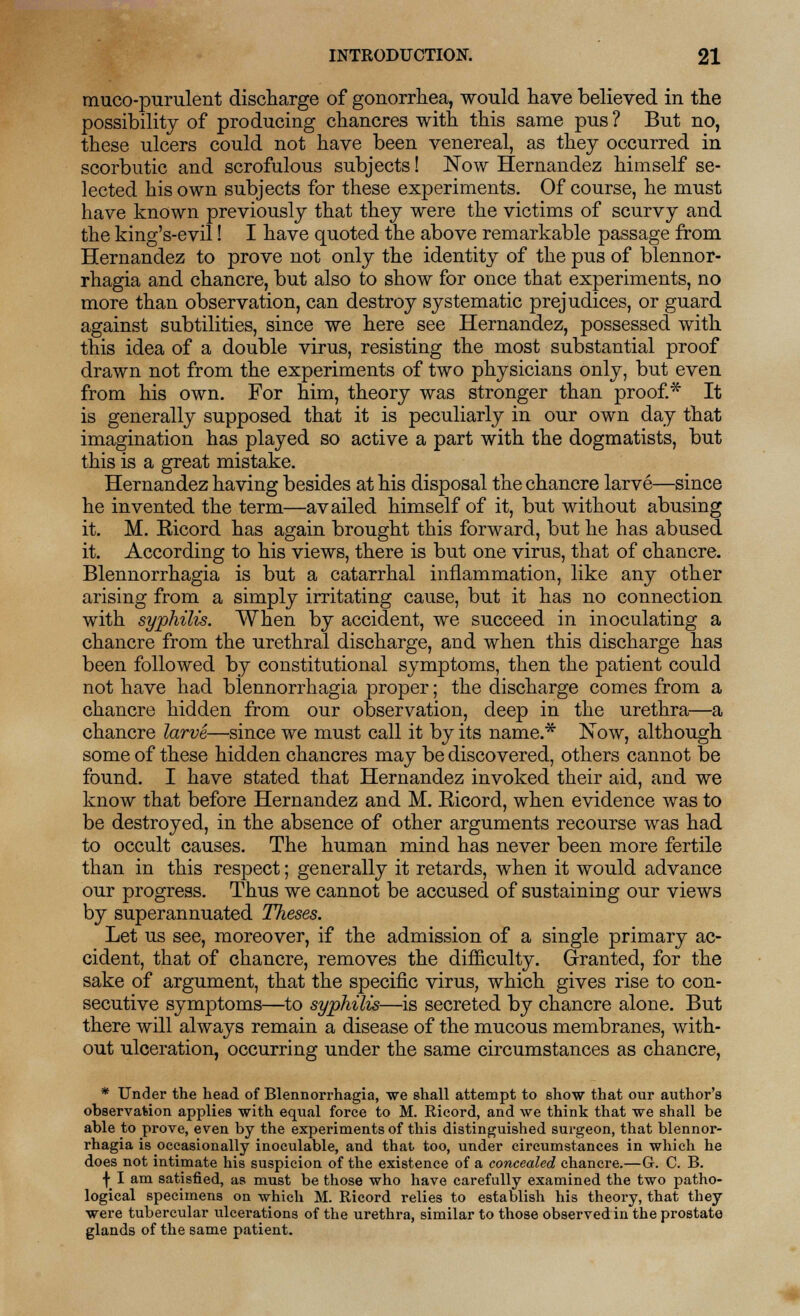 mucopurulent discharge of gonorrhea, would have believed in the possibility of producing chancres with this same pus ? But no, these ulcers could not have been venereal, as they occurred in scorbutic and scrofulous subjects! Now Hernandez himself se- lected his own subjects for these experiments. Of course, he must have known previously that they were the victims of scurvy and the king's-evil! I have quoted the above remarkable passage from Hernandez to prove not only the identity of the pus of blennor- rhagia and chancre, but also to show for once that experiments, no more than observation, can destroy systematic prejudices, or guard against subtilities, since we here see Hernandez, possessed with this idea of a double virus, resisting the most substantial proof drawn not from the experiments of two physicians only, but even from his own. For him, theory was stronger than proof.* It is generally supposed that it is peculiarly in our own day that imagination has played so active a part with the dogmatists, but this is a great mistake. Hernandez having besides at his disposal the chancre larve—since he invented the term—availed himself of it, but without abusing it. M. Eicord has again brought this forward, but he has abused it. According to his views, there is but one virus, that of chancre. Blennorrhagia is but a catarrhal inflammation, like any other arising from a simply irritating cause, but it has no connection with syphilis. When by accident, we succeed in inoculating a chancre from the urethral discharge, and when this discharge has been followed by constitutional symptoms, then the patient could not have had blennorrhagia proper; the discharge comes from a chancre hidden from our observation, deep in the urethra—a chancre larve—since we must call it by its name.* ISTow, although some of these hidden chancres may be discovered, others cannot be found. I have stated that Hernandez invoked their aid, and we know that before Hernandez and M. Ricord, when evidence was to be destroyed, in the absence of other arguments recourse was had to occult causes. The human mind has never been more fertile than in this respect; generally it retards, when it would advance our progress. Thus we cannot be accused of sustaining our views by superannuated Theses. Let us see, moreover, if the admission of a single primary ac- cident, that of chancre, removes the difficulty. Granted, for the sake of argument, that the specific virus, which gives rise to con- secutive symptoms—to syphilis—is secreted by chancre alone. But there will always remain a disease of the mucous membranes, with- out ulceration, occurring under the same circumstances as chancre, * Under the head of Blennorrhagia, we shall attempt to show that our author's observation applies with equal force to M. Ricord, and we think that we shall be able to prove, even by the experiments of this distinguished surgeon, that blennor- rhagia is occasionally inoculable, and that too, under circumstances in which he does not intimate his suspicion of the existence of a concealed chancre.—G. C. B. y I am satisfied, as must be those who have carefully examined the two patho- logical specimens on which M. Ricord relies to establish his theory, that they were tubercular ulcerations of the urethra, similar to those observed in the prostate glands of the same patient.