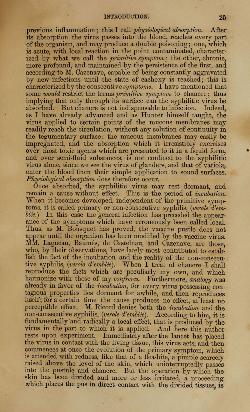 previous inflammation; this I call physiological absorption. After its absorption the virus passes into the blood, reaches every part of the organism, and may produce a double poisoning; one, which is acute, with local reaction in the point contaminated, character- ized by what we call the primitive symptom; the other, chronic, more profound, and maintained by the persistence of the first, and according to M. Cazenave, capable of being constantly aggravated by new infections until the state of cachexy is reached; this is characterized by the consecutive symptoms. I have mentioned that some would restrict the terms primitive symptom to chancre; thus implying that only through its surface can the syphilitic virus be absorbed. But chancre is not indispensable to infection. Indeed, as I have already advanced and as Hunter himself taught, the virus applied to certain points of the mucous membranes may readily reach the circulation, without any solution of continuity in the tegumentary surface; the mucous membranes may easily be impregnated, and the absorption which it irresistibly exercises over most toxic agents which are presented to it in a liquid form, and over semi-fluid substances, is not confined to the syphilitic virus alone, since we see the virus of glanders, and that of variola, enter the blood from their simple application to sound surfaces. Physiological absorption does therefore occur. Once absorbed, the syphilitic virus may rest dormant, and remain a cause without effect. This is the period of incubation. When it becomes developed, independent of the primitive symp- toms, it is called primary or non-consecutive syphilis, (verole oVem- blee.) In this case the general infection has preceded the appear- ance of the symptoms which have erroneously been called local. Thus, as M. Bousquet has proved, the vaccine pustle does not appear until the organism has been modified by the vaccine virus. MM. Lagneau, Baumes, cle Castelnau, and Cazenave, are those, who, by their observations, have lately most contributed to estab- lish the fact of the incubation and the reality of the non-consecu- tive syphilis, (verole d'emblee). When I treat of chancre I shall reproduce the facts which are peculiarly my own, and which harmonize with those of my confreres. Furthermore, analogy was already in favor of the incubation, for every virus possessing con • tagious properties lies dormant for awhile, and then reproduces itself; for a certain time the cause produces no effect, at least no perceptible effect. M. Ricord denies both the incubation and the non-consecutive syphilis, (verole d'emblee). According to him, it is fundamentally and radically a local effect, that is produced by the virus in the part to which it is applied. And here this author rests upon experiment. Immediately after the lancet has placed the virus in contact with the living tissue, this virus acts, and then commences at once the evolution of the primary symptom, which is attended with redness, like that of a flea-bite, a pimple scarcely raised above the level of the skin, which uninterruptedly passes into the pustule and chancre. But the operation by which the skin has been divided and more or less irritated, a proceeding which places the pus in direct contact with the divided tissues, is
