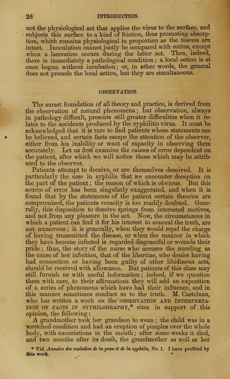not the physiological act that applies the virus to the surface, and subjects this surface to a kind of friction, thus promoting absorp- tion, which remains physiological in proportion as the tissues are intact. Inoculation cannot justly be compared with coitus, except when a laceration occurs during the latter act. Then, indeed, there is immediately a pathological condition; a local action is at once begun without incubation; or, in other words, the general does not precede the local action, but they are simultaneous. OBSERVATION. The surest foundation of all theory and practice, is derived from the observation of natural phenomena; but observation, always in pathology difficult, presents still greater difficulties when it re- lates to the accidents produced by the syphilitic virus. It must be acknowledged that it is rare to find patients whose statements can be believed, and certain facts escape the attention of the observer, either from his inability or want of capacity in observing them accurately. Let us first examine the causes of error dependent on the patient, after which we will notice those which may be attrib- uted to the observer. Patients attempt to deceive, or are themselves deceived. It is particularly the case in syphilis that we encounter deception on the part of the patient; the reason of which is obvious. But this source of error has been singularly exaggerated, and when it is found that by the statements of the patient certain theories are compromised, the patients veracity is too readily doubted. Gene- rally, this disposition to deceive springs from interested motives, and not from any pleasure in the act. Now, the circumstances in which a patient can find it for his interest to conceal the truth, are not numerous ; it is generally, when they would repel the charge of having transmitted the disease, or when the manner in which they have become infected is regarded disgraceful or wounds their pride; thus, the story of the nurse who accuses the nursling as the cause of her infection, that of the libertine, who denies having had connection or having been guilty of other libidinous acts, should be received with allowance. But patients of this class may still furnish us with useful information; indeed, if we question them with care, to their affirmations they will add an exposition of a series of phenomena which have had their influence, and in this manner sometimes conduct us to the truth. M. Castelnau, who has written a work on the observation and interpreta- tion of facts in syphilography,* cites in support of this opinion, the following: A grandmother took her grandson to wean ; the child was in a wretched condition and had an eruption of pimples over the whole body, with excoriations in the mouth; after some weeks it died, and two months after its death, the grandmother as well as her * Vid. Annates des maladies de la peau et de la syphilis, No. 1. I have profited by this work.