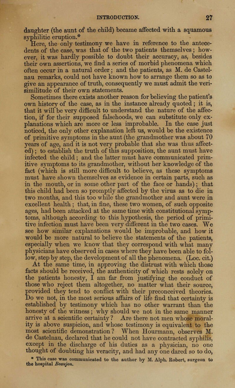 daughter (the aunt of the child) became affected with a squamous syphilitic eruption.* Here, the only testimony we have in reference to the antece- dents of the case, was that of the two patients themselves ; how- ever, it was hardly possible to doubt their accuracy, as, besides their own assertions, we find a series of morbid phenomena which often occur in a natural order; and the patients, as M. de Castel- nau remarks, could not have known how to arrange them so as to give an appearance of truth, consequently we must admit the veri- similitude of their own statements. Sometimes there exists another reason for believing the patient's own history of the case, as in the instance already quoted ; it is, that it will be very difficult to understand the nature of the affec- tion, if for their supposed falsehoods, we can substitute only ex- planations which are more or less improbable. In the case just noticed, the only other explanation left us, would be the existence of primitive symptoms in the aunt (the grandmother was about 70 years of age, and it is not very probable that she was thus affect- ed) ; to establish the truth of this supposition, the aunt must have infected the child; and the latter must have communicated prim- itive symptoms to its grandmother, without her knowledge of the fact (which is still more difficult to believe, as these symptoms must have shown themselves as evidence in certain parts, such as in the mouth, or in some other part of the face or hands); that this child had been so promptly affected by the virus as to die in two months, and this too while the grandmother and aunt were in excellent health ; that, in fine, these two women, of such opposite ages, had been attacked at the same time with constitutional symp- toms, although according to this hypothesis, the period of primi- tive infection must have been very different in the two cases. We see how similar explanations would be improbable, and how it would be more natural to believe the statements of the patients, especially when we know that they correspond with what many physicians have observed in cases where they have been able to fol- low, step by step, the development of all the phenomena. (Loc. cit.) At the same time, in approving the distrust with which those facts should be received, the authenticity of which rests solely on the patients honesty, I am far from justifying the conduct of those who reject them altogether, no matter what their source, provided they tend to conflict with their preconceived theories. Do we not, in the most serious affairs of life find that certainty is established by testimony which has no other warrant than the honesty of the witness ; why should we not in the same manner arrive at a scientific certainty ? Are there not men whose moral- ity is above suspicion, and whose testimony is equivalent to the most scientific demonstration? When Hourmann, observes M. de Castelnau, declared that he could not have contracted syphilis, except in the discharge of his duties as a physician, no one thought of doubting his veracity, and had any one dared so to do, * This case was communicated to the author by M. Alph. Robert, surgeon to the hospital Beaujon.