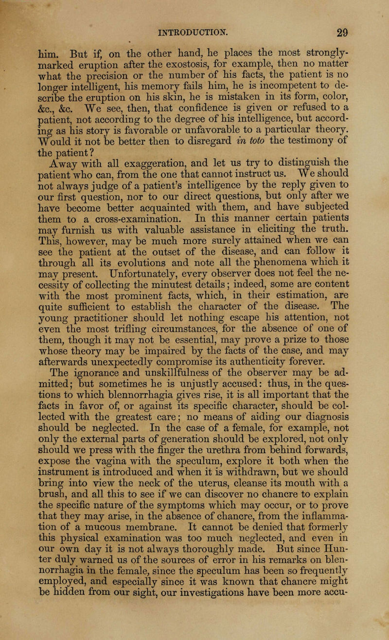 him. But if, on the other hand, he places the most strongly- marked eruption after the exostosis, for example, then no matter what the precision or the number of his facts, the patient is no longer intelligent, his memory fails him, he is incompetent to de- scribe the eruption on his skin, he is mistaken in its form, color, &c, &c. We see, then, that confidence is given or refused to a patient, not according to the degree of his intelligence, but accord- ing as his story is favorable or unfavorable to a particular theory. Would it not be better then to disregard in toto the testimony of the patient ? Away with all exaggeration, and let us try to distinguish the patient who can, from the one that cannot instruct us. We should not always judge of a patient's intelligence by the reply given to our first question, nor to our direct questions, but only after we have become better acquainted with them, and have subjected them to a cross-examination. In this manner certain patients may furnish us with valuable assistance in eliciting the truth. This, however, may be much more surely attained when we can see the patient at the outset of the disease, and can follow it through all its evolutions and note all the phenomena which it may present. Unfortunately, every observer does not feel the ne- cessity of collecting the minutest details; indeed, some are content with the most prominent facts, which, in their estimation, are quite sufficient to establish the character of the disease. The young practitioner should let nothing escape his attention, not even the most trifling circumstances, for the absence of one of them, though it may not be essential, may prove a prize to those whose theory may be impaired by the facts of the case, and may afterwards unexpectedly compromise its authenticity forever. The ignorance and unskillfulness of the observer may be ad- mitted; but sometimes he is unjustly accused: thus, in the ques- tions to which blennorrhagia gives rise, it is all important that the facts in favor of, or against its specific character, should be col- lected with the greatest care; no means of aiding our diagnosis should be neglected. In the case of a female, for example, not only the external parts of generation should be explored, not only should we press with the finger the urethra from behind forwards, expose the vagina with the speculum, explore it both when the instrument is introduced and when it is withdrawn, but we should bring into view the neck of the uterus, cleanse its mouth with a brush, and all this to see if we can discover no chancre to explain the specific nature of the symptoms which may occur, or to prove that they may arise, in the absence of chancre, from the inflamma- tion of a mucous membrane. It cannot be denied that formerly this physical examination was too much neglected, and even in our own day it is not always thoroughly made. But since Hun- ter duly warned us of the sources of error in his remarks on blen- norrhagia in the female, since the speculum has been so frequently employed, and especially since it was known that chancre might be hidden from our sight, our investigations have been more accu-