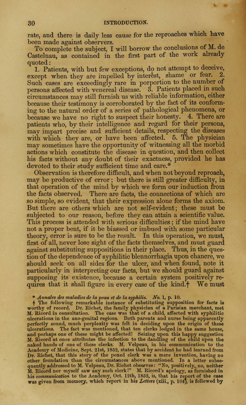 rate, and there is daily less cause for the reproaches which have been made against observers. To complete the subject, I will borrow the conclusions of M. de Castelnau, as contained in the first part of the work already quoted: 1. Patients, with but few exceptions, do not attempt to deceive, except when they are impelled by interest, _ shame or fear. 2. Such cases are exceedingly rare in porportion to the number of persons affected with venereal disease. 3. Patients placed in such circumstances may still furnish us with reliable information, either because their testimony is corroborated by the fact of its conform- ing to the natural order of a series of pathological phenomena, or because we have no right to suspect their honesty. 4. There are patients who, by their intelligence and regard for their persons, may impart precise and sufficient details, respecting the diseases with which they are, or have been affected. 5. The physician may sometimes have the opportunity of witnessing all the morbid actions which constitute the disease in question, and then collect his facts without any doubt of their exactness, provided he has devoted to their study sufficient time and care.* Observation is therefore difficult, and when not beyond reproach, may be productive of error ; but there is still greater difficulty, in that operation of the mind by which we form our induction from the facts observed. There are facts, the connections of which are so simple, so evident, that their expression alone forms the axiom. But there are others which are not self-evident; these must be subjected to our reason, before they can attain a scientific value. This process is attended with serious difficulties; if the mind have not a proper bent, if it be biassed or imbued with some particular theory, error is sure to be the result. In this operation, we must, first of all, never lose sight of the facts themselves, and must guard against substituting suppositions in their place. Thus, in the ques- tion of the dependence of syphilitic blennorrhagia upon chancre, we should seek on all sides for the ulcer, and when found, note it particularly in interpreting our facts, but we should guard against supposing its existence, because a certain system positively re- quires that it shall figure in every case of the kind.f We must * Annates des maladies de la peau et de la syphilis. No. 1, p. 10. •J- The following remarkable instance of substituting supposition for facts is worthy of record. Dr. Richet, the family physician of a Parisian merchant, met M. Ricord in consultation. The case was that of a child, affected with syphilitic ulcerations in the ano-genital regions. Both parents and nurse being apparently perfectly sound, much perplexity was felt in deciding upon the origin of these ulcerations. The fact was mentioned, that ten clerks lodged in the same house, and perhaps one of these might be affected! Seizing upon this happy suggestion M. Ricord at once attributes the infection to the dandling of the child upon the naked hands of one of these clerks. M. Velpeau, in his communication to the Academy of Medicine, Sept. 21st, 1852, states that by accident he had learned from Dr. Richet, that this story of the poxed clerk was a mere invention, having no other foundation than the circumstances above mentioned. In a letter subse- quently addressed to M. Velpeau, Dr. Richet observes: No, positively, no, neither M. Ricord nor myself saw any such clerk! M. Ricord's apology, as furnished in his communication to the Academy, Oct. 12th, 1852, is, that his report of the case was given from memory, which report in his Letters (xiii., p. 104*, is followed by