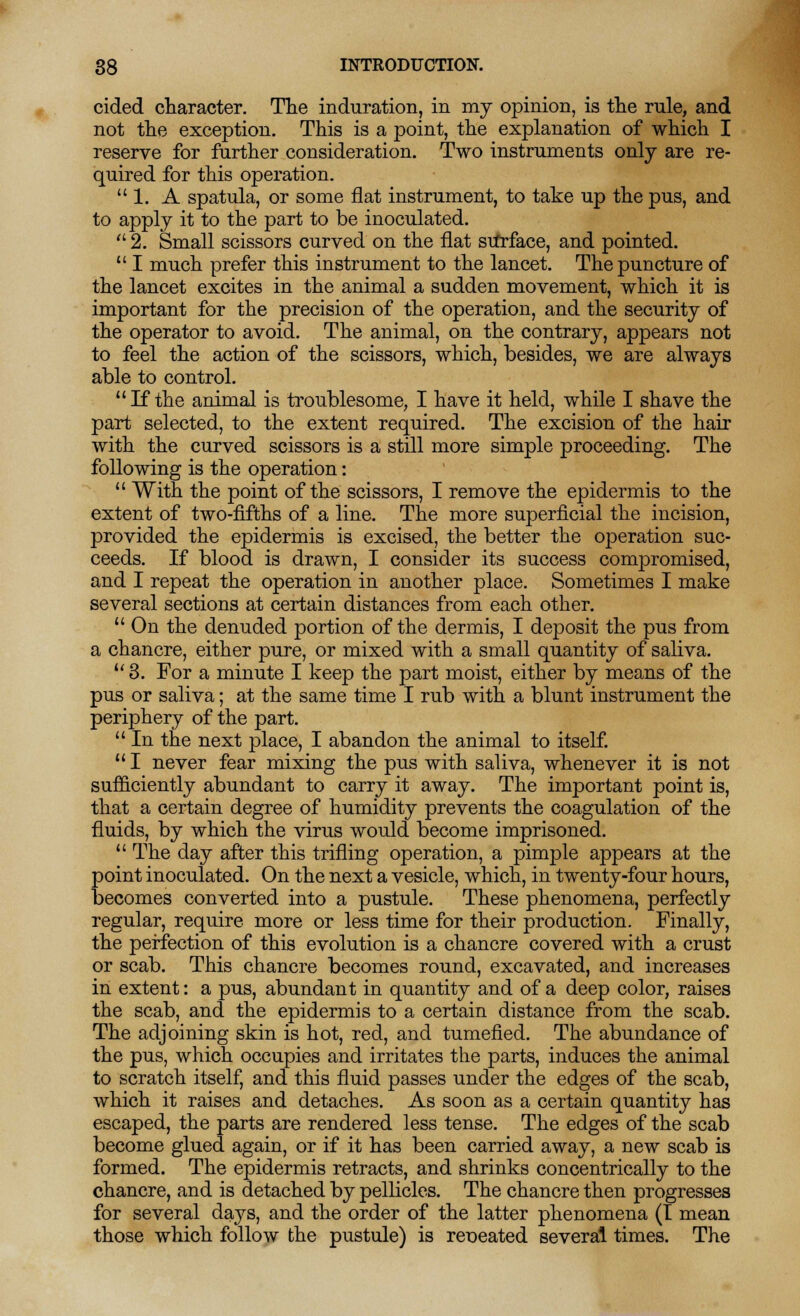 cided character. The induration, in my opinion, is the rule, and not the exception. This is a point, the explanation of which I reserve for further consideration. Two instruments only are re- quired for this operation. 1. A spatula, or some flat instrument, to take up the pus, and to apply it to the part to be inoculated. 2. Small scissors curved on the flat surface, and pointed.  I much prefer this instrument to the lancet. The puncture of the lancet excites in the animal a sudden movement, which it is important for the precision of the operation, and the security of the operator to avoid. The animal, on the contrary, appears not to feel the action of the scissors, which, besides, we are always able to control. If the animal is troublesome, I have it held, while I shave the part selected, to the extent required. The excision of the hair with the curved scissors is a still more simple proceeding. The following is the operation:  With the point of the scissors, I remove the epidermis to the extent of two-fifths of a line. The more superficial the incision, provided the epidermis is excised, the better the operation suc- ceeds. If blood is drawn, I consider its success compromised, and I repeat the operation in another place. Sometimes I make several sections at certain distances from each other.  On the denuded portion of the dermis, I deposit the pus from a chancre, either pure, or mixed with a small quantity of saliva. u 3. For a minute I keep the part moist, either by means of the pus or saliva; at the same time I rub with a blunt instrument the periphery of the part.  In the next place, I abandon the animal to itself.  I never fear mixing the pus with saliva, whenever it is not sufficiently abundant to carry it away. The important point is, that a certain degree of humidity prevents the coagulation of the fluids, by which the virus would become imprisoned.  The day after this trifling operation, a pimple appears at the point inoculated. On the next a vesicle, which, in twenty-four hours, becomes converted into a pustule. These phenomena, perfectly regular, require more or less time for their production. Finally, the perfection of this evolution is a chancre covered with a crust or scab. This chancre becomes round, excavated, and increases in extent: a pus, abundant in quantity and of a deep color, raises the scab, and the epidermis to a certain distance from the scab. The adjoining skin is hot, red, and tumefied. The abundance of the pus, which occupies and irritates the parts, induces the animal to scratch itself, and this fluid passes under the edges of the scab, which it raises and detaches. As soon as a certain quantity has escaped, the parts are rendered less tense. The edges of the scab become glued again, or if it has been carried away, a new scab is formed. The epidermis retracts, and shrinks concentrically to the chancre, and is detached by pellicles. The chancre then progresses for several days, and the order of the latter phenomena (I mean those which follow the pustule) is repeated several times. The