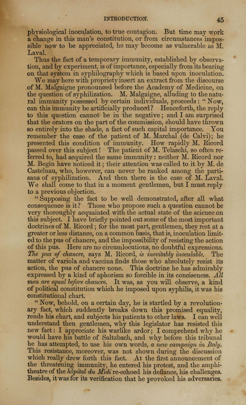 physiological inoculation, to true contagion. But time may work a change in this man's constitution, or from circumstances impos- sible now to be appreciated, he may become as vulnerable as M. Laval. Thus the fact of a temporary immunity, established by observa- tion, and by experiment, is of importance, especially from its bearing on that system in syphilography which is based upon inoculation. We may here with propriety insert an extract from the discourse of M. Malgaigne pronounced before the Academy of Medicine, on the question of syphilization. M. Malgaigne, alluding to the natu- ral immunity possessed by certain individuals, proceeds :  Now, can this immunity be artificially produced? Henceforth, the reply to this question cannot be in the negative; and I am surprised that the orators on the part of the commission, should have thrown so entirely into the shade, a fact of such capital importance. You remember the case of the patient of M. Marchal (de Calvi); he presented this condition of immunity. How rapidly M. Eicord passed over this subject! The patient of M. Telaschi, so often re- ferred to, had acquired the same immunity: neither M. Eicord nor M. Begin have noticed it; their attention was called to it by M. de Castelnau, who, however, can never be ranked among the parti- sans of syphilization. And then there is the case of M. Laval. We shall come to that in a moment gentlemen, but I must reply to a previous objection.  Supposing the fact to be well demonstrated, after all what consequence is it ? Those who propose such a question cannot be very thoroughly acquainted with the actual state of the science on this subject. I have briefly pointed out some of the most important doctrines of M. Eicord ; for the most part, gentlemen, they rest at a greater or less distance, on a common basis, that is, inoculation limit- ed to the pus of chancre, and the impossibility of resisting the action of this pus. Here are no circumlocutions, no doubtful expressions. The pus of chancre, says M. Eicord, is inevitably inoculable. The matter of variola and vaccina finds those who absolutely resist its action, the pus of chancre none. This doctrine he has admirably expressed by a kind of aphorism so forcible in its conciseness. All men are equal before chancre. It was, as you will observe, a kind of political constitution which he imposed upon syphilis, it was his constitutional chart.  Now, behold, on a certain day, he is startled by a revolution- ary fact, which suddently breaks down this promised equality, rends his chart, and subjects his patients to other laws. I can well understand then gentlemen, why this legislator has resisted this new fact: I appreciate his warlike ardor; I comprehend why he would have his battle of Saltzbach, and why before this tribunal he has attempted, to use his own words, a new campaign in Italy. This resistance, moreover, was not shown during the discussion which really drew forth this fact. At the first announcement of the threatening immunity, he entered his protest, and the amphi- theatre of the hopital du Midi re-echoed his defiance, his challenges. Besides, it was for its verification that he provoked his adversaries.