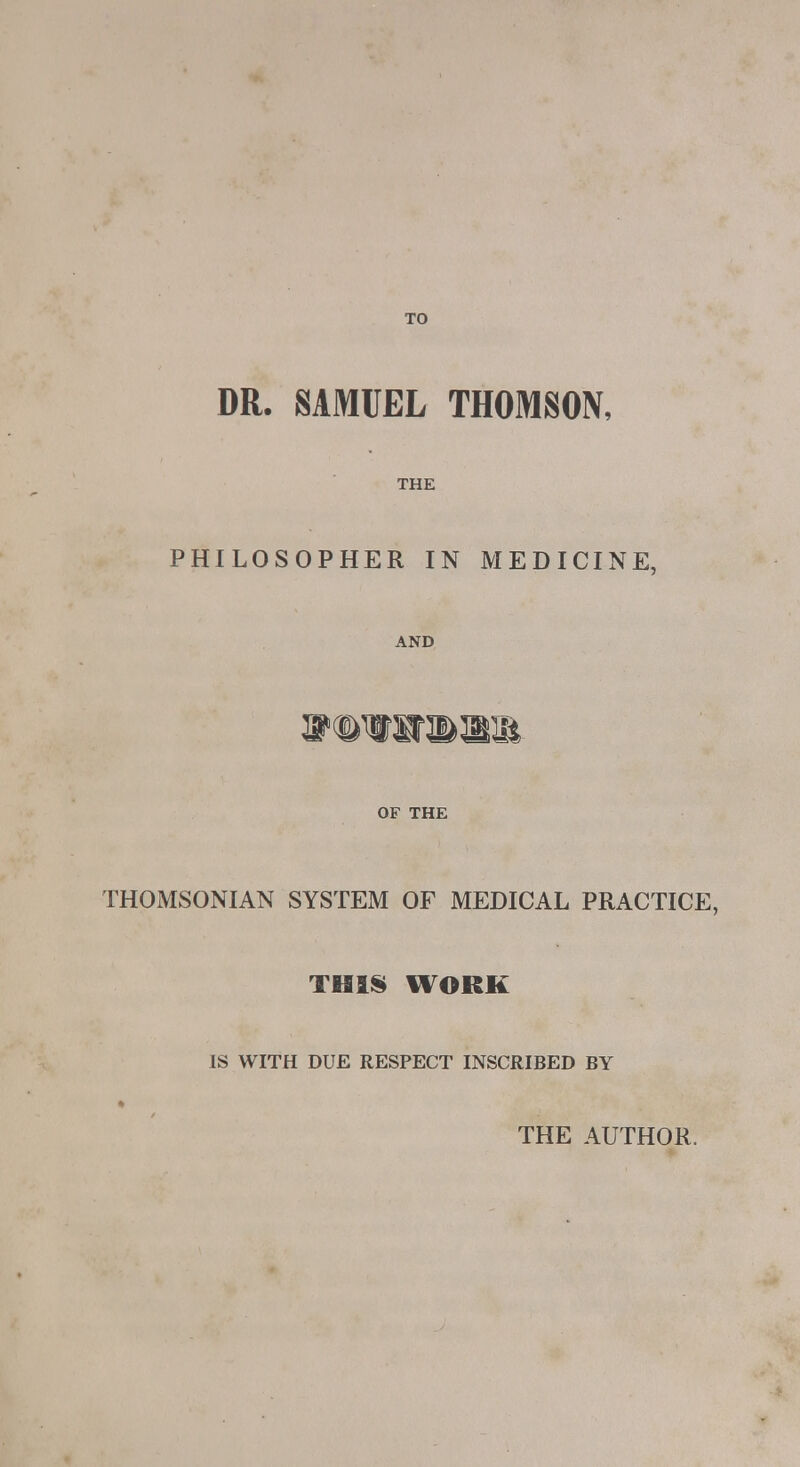 DR. SAMUEL THOMSON, THE PHILOSOPHER IN MEDICINE, AND lllliil- OF THE THOMSONIAN SYSTEM OF MEDICAL PRACTICE, THIS WORK IS WITH DUE RESPECT INSCRIBED BY ft THE AUTHOR.