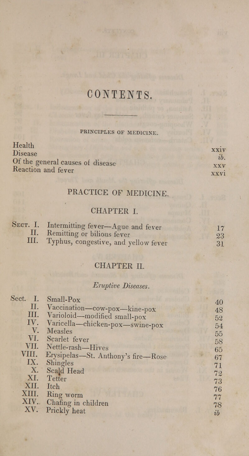 CONTENTS. PRINCIPLES OF MEDICINE. Health Disease Of the general causes of disease Reaction and fever XXIV ib. XXV xxvi PRACTICE OF MEDICINE. CHAPTER I. Sect. I. Intermitting fever—Ague and fever 17 II. Remitting or bilious fever 23 III. Typhus, congestive, and yellow fever 31 CHAPTER IL Eruptive Diseases. Sect. I. Small-Pox 40 II. Vaccination—cow-pox—kine-pox 48 III. Varioloid—modified small-pox 52 IV. Varicella—chicken-pox—swine-pox 54 V. Measles 55 VI. Scarlet fever 53 VII. Nettle-rash—Hives 65 VIII. Erysipelas—St. Anthony's fire—Rose 67 IX. Shingles 7^ X. Scajd Head 72 XI. Tetter 70 XII. Itch 7g XIII. Ring worm 77 XIV. . Chafing in children 78 XV. Prickly heat #