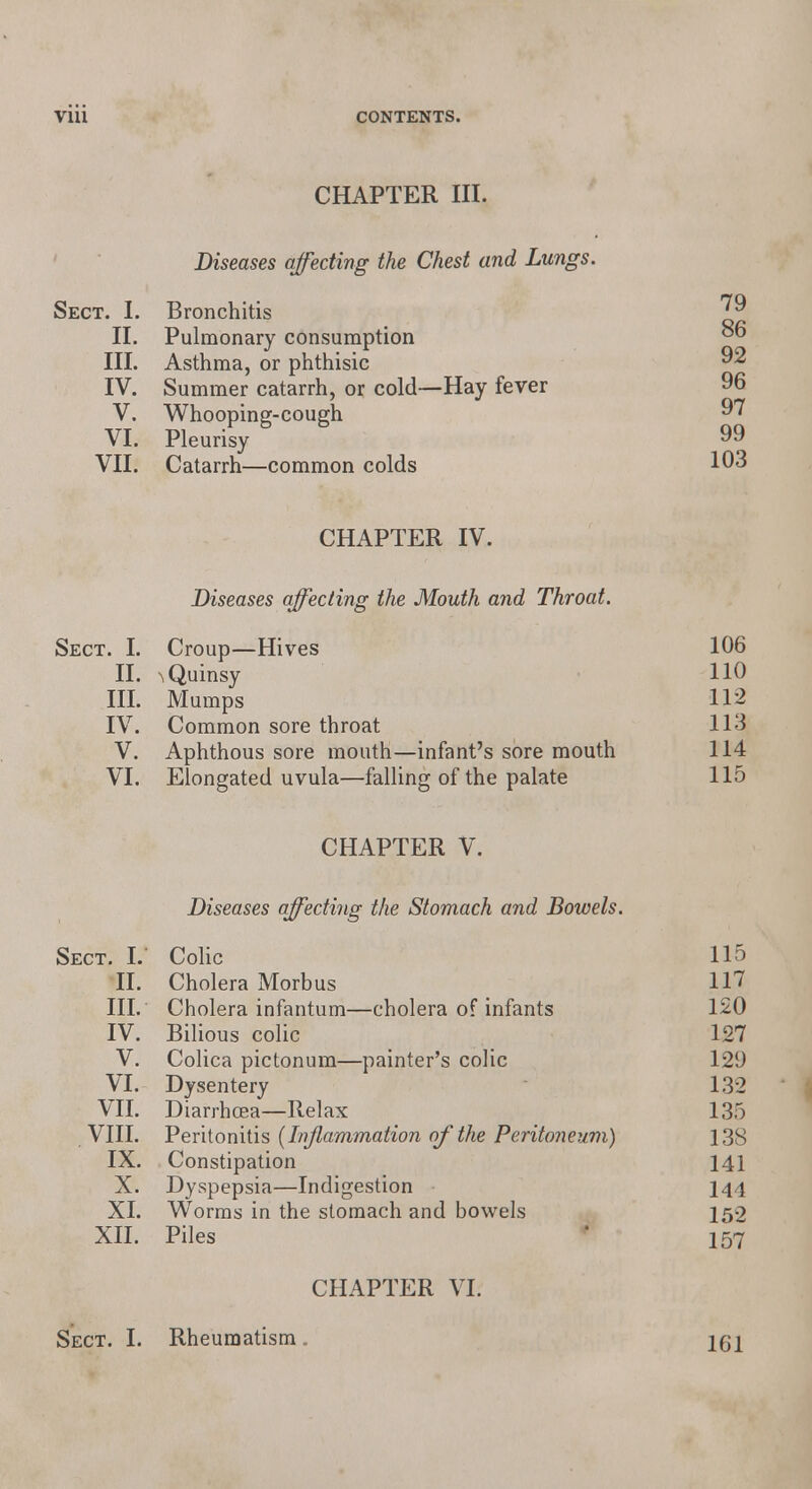 CHAPTER III. Diseases affecting the Chest and Lungs. Sect. I. Bronchitis II. Pulmonary consumption III. Asthma, or phthisic IV. Summer catarrh, or cold—Hay fever V. Whooping-cough VI. Pleurisy VII. Catarrh—common colds CHAPTER IV. Diseases affecting the Mouth and Throat. Sect. I. Croup—Hives II. n Quinsy III. Mumps IV. Common sore throat V. Aphthous sore mouth—infant's sore mouth VI. Elongated uvula—falling of the palate CHAPTER V. Diseases affecting the Stomach and Bowels. Sect. I.' Colic 115 II. Cholera Morbus 117 III. Cholera infantum—cholera of infants 120 IV. Bilious colic 127 V. Colica pictonum—painter's colic 129 VI. Dysentery 132 VII. Diarrhoea—Relax 135 VIII. Peritonitis (Inflammation of the Peritoneum) 138 IX. Constipation 141 X. Dyspepsia—Indigestion 144 XI. Worms in the stomach and bowels 152 XII. Piles 157 CHAPTER VI; 79 86 92 96 97 99 103 106 110 112 113 114 115 Sect. I. Rheumatism. 161