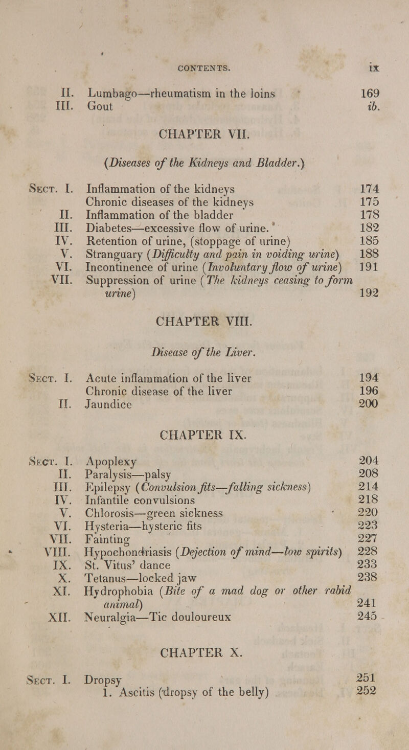 II. Lumbago—rheumatism in the loins 169 III. Gout 1 ib. CHAPTER VII. (Diseases of the Kidneys and Bladder.) Sect. I. Inflammation of the kidneys 174 Chronic diseases of the kidneys 175 II. Inflammation of the bladder 178 III. Diabetes—excessive flow of urine. * 182 IV. Retention of urine, (stoppage of urine) 185 V. Stranguary (Difficulty and pain in voiding urine) 188 VI. Incontinence of urine (Involuntary Jlow of urine) 191 VII. Suppression of urine (The /cidneys ceasing to form urine) 192 CHAPTER VIII. Disease of the Liver. Sect. I. Acute inflammation of the liver 194 Chronic disease of the liver 196 II. Jaundice 200 CHAPTER IX. Sect. I. Apoplexy 204 II. Paralysis—palsy 208 III. Epilepsy (Convulsionfits—falling sichiess) 214 IV. Infantile convulsions 218 V. Chlorosis—green sickness • 220 VI. Hysteria—hysteric fits 223 VII. Fainting 227 VIII. Hypochondriasis (Dejection of mind—low spirits) 228 IX. St. Vitus' dance 233 X. Tetanus—locked jaw 238 XI. Hydrophobia (Bite of a mad dog or other rabid animal) 241 XII. Neuralgia—Tic douloureux 245 CHAPTER X. Sect. I. Dropsy 251 1. Ascitis (-dropsy of the belly) 252