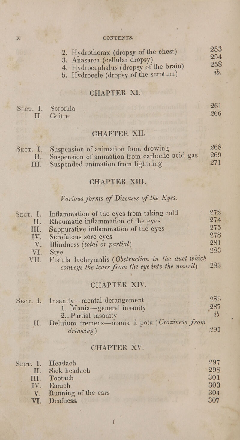 2. Hydrothorax (dropsy of the chest) 253 3. Anasarca (cellular dropsy) 4. Hydrocephalus (dropsy of the brain) 5. Hydrocele (dropsy of the scrotum) CHAPTER XL Sect. I. Scrofula 26J II. Goitre 266 CHAPTER XII. Sect. I. Suspension of animation from drowing 268 II. Suspension of animation from carbonic acid gas 269 III. Suspended animation from lightning 271 CHAPTER XIII. Various forms of Diseases of the Eyes. Sect. I. Inflammation of the eyes from taking cold 272 II. Rheumatic inflammation of the eyes 274 III. Suppurative inflammation of the eyes 275 IV. Scrofulous sore eyes 278 V. Blindness (total or partial) 281 VI. Stye . 283 VII. Fistula lachrymalis (Obstruction in the duct which conveys the tears from the eye into the nostril) 283 CHAPTER XIV. Sect, I. Insanity—mental derangement 285 1. Mania—general insanity 287 2.. Partial insanity ib< II. Delirium tremens—mania a potu (Craziness from drin/cing) 291 CHAPTER XV. Sect. I. Headach 297 II. Sick headach 298 III. Tootach 301 IV. Earach 303 V. Running of the ears 304 VI. Deafness. 307 f