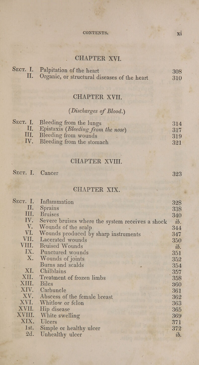 CHAPTER XVI. Sect. I. Palpitation of the heart 308 II. Organic, or structural diseases of the heart 310 CHAPTER XVII. [Discharges of Blood.) Sect. I. Bleeding from the lungs 314 II. Epistaxis {Bleeding from the nose) 317 III. Bleeding from wounds 319 IV. Bleeding from the stomach 321 CHAPTER XVIII. Sect. I. Cancer 323 CHAPTER XIX. Sect. I. Inflammation 328 II. Sprains 338 III. Bruises 340 IV. Severe bruises where the system receives a shock ib. V. Wounds of the scalp 344 VI. Wounds produced by sharp instruments 347 VII. Lacerated wounds 350 VIII. Bruised Wounds ib. IX. Punctured wounds 351 X. Wounds of joints 352 Burns and scalds . 354 XI. Chilblains 357 XII. Treatment of frozen limbs 358 XIII. Biles 360 XIV. Carbuncle 361 XV. Abscess of the female breast 362 XVI. Whitlow or felon 363 XVII. Hip disease 365 XVIII. White swelling 369 XIX. Ulcers 371 1st. Simple or healthy ulcer 372 2d. Unhealthy ulcer ib.
