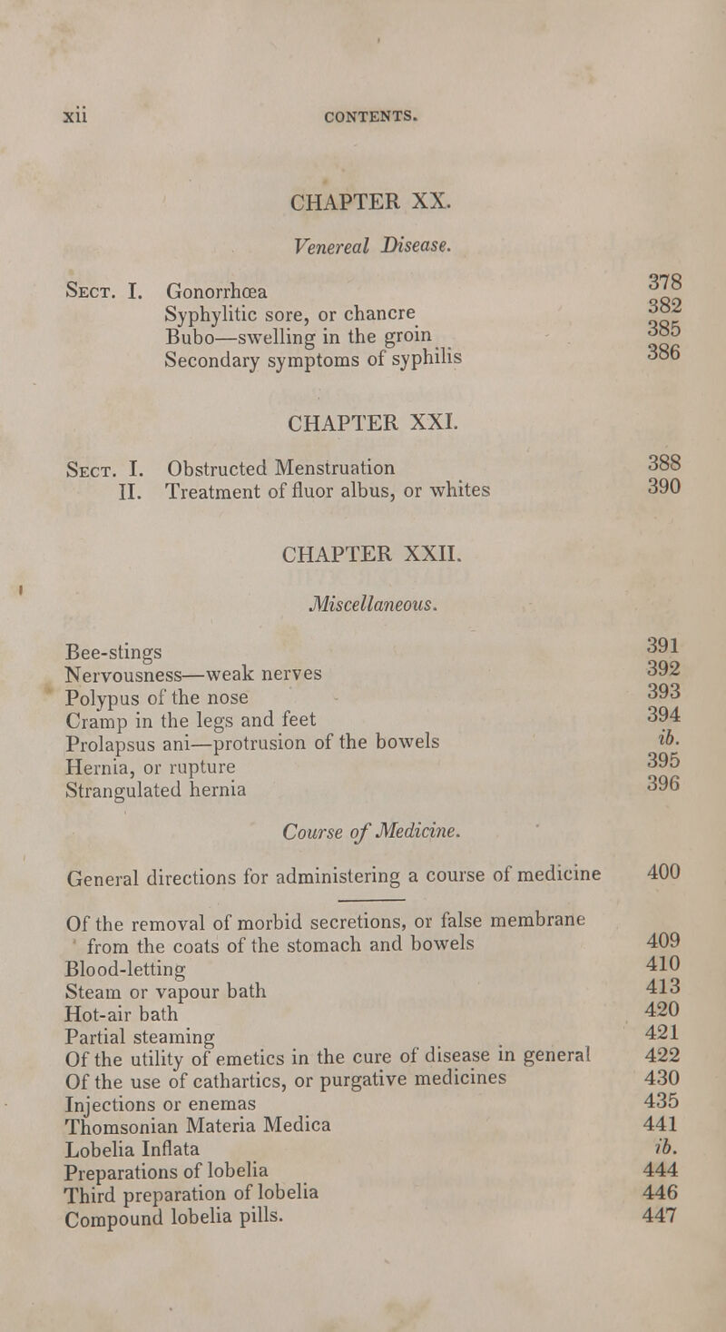 CHAPTER XX. Venereal Disease. Sect. I. Gonorrhoea 378 Syphylitic sore, or chancre 382 Bubo—swelling in the groin 385 Secondary symptoms of syphilis 386 CHAPTER XXI. Sect. I. Obstructed Menstruation 388 II. Treatment of fluor albus, or whites 390 CHAPTER XXII. Miscellaneous. Bee-stings 391 Nervousness—weak nerves 392 Polypus of the nose 393 Cramp in the legs and feet 394 Prolapsus ani—protrusion of the bowels ib. Hernia, or rupture 395 Strangulated hernia 396 Course of Medicine. General directions for administering a course of medicine 400 Of the removal of morbid secretions, or false membrane from the coats of the stomach and bowels 409 Blood-letting 410 Steam or vapour bath 413 Hot-air bath 420 Partial steaming , 421 Of the utility of emetics in the cure of disease in general 422 Of the use of cathartics, or purgative medicines 430 Injections or enemas 435 Thomsonian Materia Medica 441 Lobelia Inflata ib. Preparations of lobelia 444 Third preparation of lobelia 446 Compound lobelia pills. 447