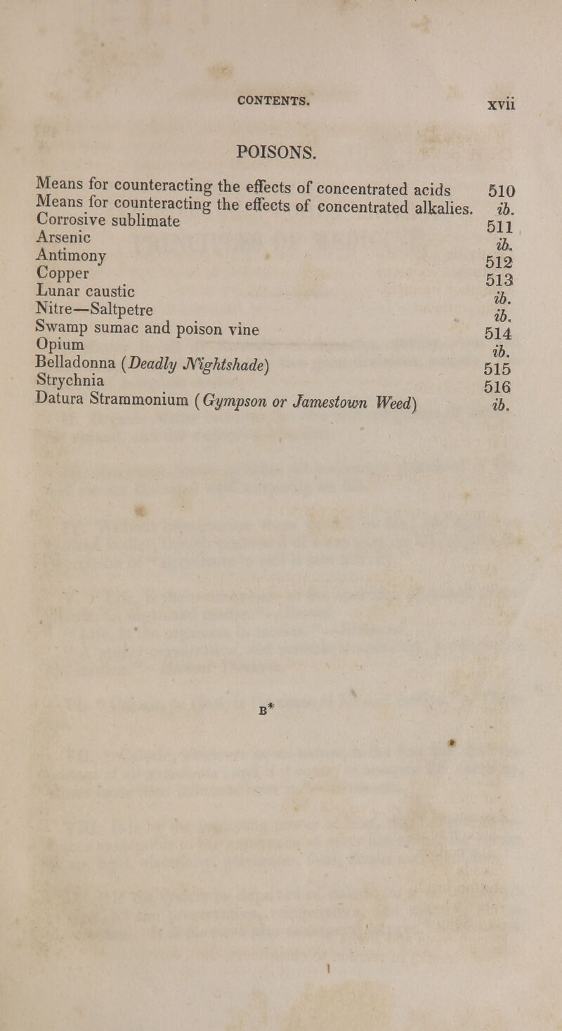 POISONS. Means for counteracting the effects of concentrated acids 510 Means for counteracting the effects of concentrated alkalies, ib Corrosive sublimate 522 Arsenic ^ Antimony 512 Copper 513 Lunar caustic ^ Nitre—Saltpetre % Swamp sumac and poison vine 514 Opium ih Belladonna {Deadly Nightshade) 515 Strychnia 516 Datura Strammomum (Gympson or Jamestoim Weed) ib. 1