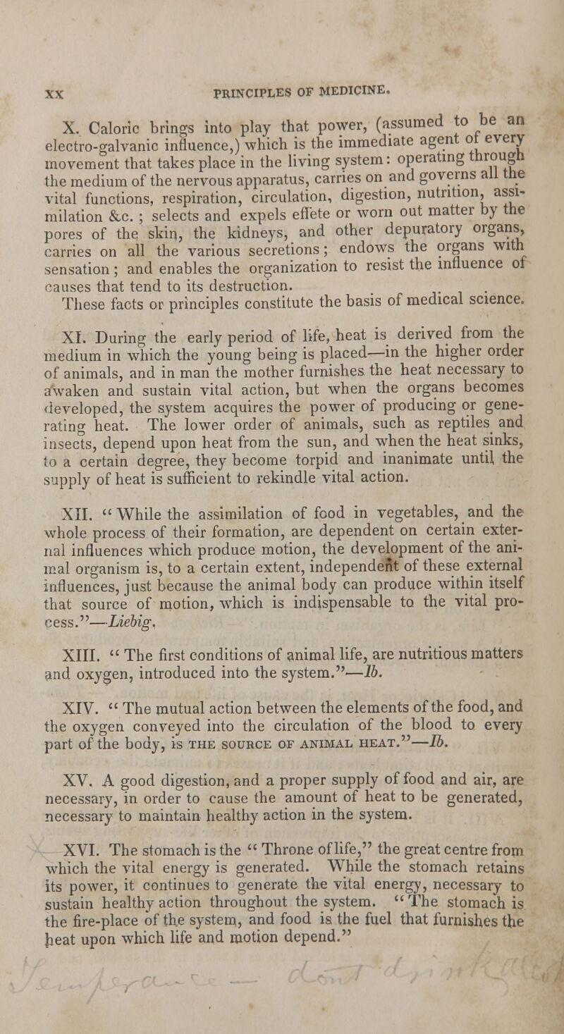 X. Caloric brings into play that power, (assumed to be an electro-galvanic influence,) which is the immediate agent ot every movement that takes place in the living system: operating througn the medium of the nervous apparatus, carries on and governs all trie vital functions, respiration, circulation, digestion, nutrition, assi- milation &c. ; selects and expels effete or worn out matter by the pores of the skin, the kidneys, and other depuratory organs, carries on all the various secretions; endows the organs with sensation ; and enables the organization to resist the influence of causes that tend to its destruction. These facts or principles constitute the basis of medical science. XL During the early period of life, heat is derived from the medium in which the young being is placed—in the higher order of animals, and in man the mother furnishes the heat necessary to awaken and sustain vital action, but when the organs becomes developed, the system acquires the power of producing or gene- rating heat. The lower order of animals, such as reptiles and insects, depend upon heat from the sun, and when the heat sinks, to a certain degree, they become torpid and inanimate until the supply of heat is sufficient to rekindle vital action. XII. While the assimilation of food in vegetables, and the whole process of their formation, are dependent on certain exter- nal influences which produce motion, the development of the ani- mal organism is, to a certain extent, independent of these external influences, just because the animal body can produce within itself that source of motion, which is indispensable to the vital pro- cess.—Liebig. XIII.  The first conditions of animal life, are nutritious matters and oxygen, introduced into the system.—16. XIV.  The mutual action between the elements of the food, and the oxygen conveyed into the circulation of the blood to every part of the body, is the source of animal heat.—lb. XV. A good digestion, and a proper supply of food and air, are necessary, in order to cause the amount of heat to be generated, necessary to maintain healthy action in the system. XVI. The stomach is the  Throne of life, the great centre from which the vital energy is generated. While the stomach retains its power, it continues to generate the vital energy, necessary to sustain healthy action throughout the system.  The stomach is the fire-place of the system, and food is the fuel that furnishes the heat upon which life and motion depend.