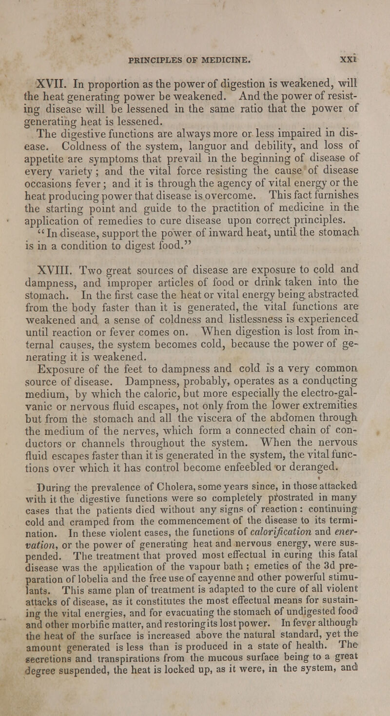 XVII. In proportion as the power of digestion is weakened, will the heat generating power be weakened. And the power of resist- ing disease will be lessened in the same ratio that the power of generating heat is lessened. The digestive functions are always more or less impaired in dis- ease. Coldness of the system, languor and debility, and loss of appetite are symptoms that prevail in the beginning of disease of every variety; and the vital force resisting the cause of disease occasions fever; and it is through the agency of vital energy or the heat producing power that disease is overcome. This fact furnishes the starting point and guide to the practition of medicine in the application of remedies to cure disease upon correct principles. Indisease, support the power of inward heat, until the stomach is in a condition to digest food. XVIII. Two great sources of disease are exposure to cold and dampness, and improper articles of food or drink taken into the stomach. In the first case the heat or vital energy being, abstracted from the body faster than it is generated, the vital functions are weakened and a sense of coldness and listlessness is experienced until reaction or fever comes on. When digestion is lost from in- ternal causes* the system becomes cold, because the power of ge- nerating it is weakened. Exposure of the feet to dampness and cold is a very common source of disease. Dampness, probably, operates as a conducting medium, by which the caloric, but more especially the electro-gal- vanic or nervous fluid escapes, not only from the lower extremities but from the stomach and all the viscera of the abdomen through the medium of the nerves, which form a connected chain of con- ductors or channels throughout the system. When the nervous fluid escapes faster than it is generated in the system, the vital func- tions over which it has control become enfeebled or deranged. During the prevalence of Cholera, some years since, in those attacked with it the digestive functions were so completely prostrated in many cases that the patients died without any signs of reaction: continuing cold and cramped from the commencement of the disease to its termi- nation. In these violent cases, the functions of calorification and ener- vation, or the power of generating heat and nervous energy, were sus- pended. The treatment that proved most effectual in curing this fatal disease was the application of the vapour bath ; emetics of the 3d pre- paration of lobelia and the free use of cayenne and other powerful stimu- lants. This same plan of treatment is adapted to the cure of all violent attacks of disease, as it constitutes the most effectual means for sustain- ing the vital energies, and for evacuating the stomach of undigested food and other morbific matter, and restoringits lost power. In fever although the heat of the surface is increased above the natural standard, yet the amount generated is less than is produced in a state of health. The secretions and transpirations from the mucous surface being to a great degree suspended, the heat is locked up, as it were, in the system, and